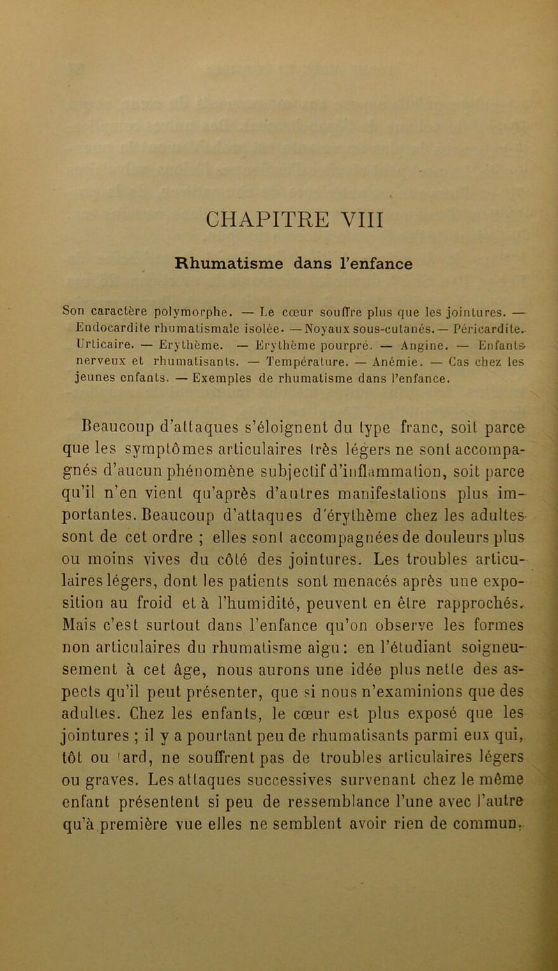 CHAPITRE VIII Rhumatisme dans l’enfance Son caractere polymorphe. — Ee coeur souflre pins que les jointures. — Endocardile rhumatismale isolee. —Noyaux sous-culanes. — Pericardite^ Urticaire. — Erylheme. — Erylheme pourpre. — Angine. — Enfants nerveux et rhumatisants. — Temperature. — Anemie. — Cas chez les jeunes enfants. — Exemples de rhumatisme dans 1’enfance. Beaucoup d’attaques s’eloignent du type franc, soil parco que les symptomes articulaires tr6s legers ne sontaccompa- gnes d’aucun phenom&ne subjeclif d’inflammalion, soit parce qu’il n’en vient qu’apr^s d’aulres manifestations plus im- portantes. Beaucoup d’attaques d'erythSme chez les adultes- sont de cet ordre ; elles sonl accompagnees de douleurs plus ou moins vives du cote des jointures. Les troubles articu- laires legers, dont les patients sont menaces apr&s une expo- sition au froid eta l’humidite, peuvent en etre rapproches, Mais c’est surtout dans l’enfance qu’on observe les formes non articulaires du rhumatisme aigu: en l’etudiant soigneu- sement a cet age, nous aurons une idee plus netle des as- pects qu’il peut presenter, que si nous n’examinions que des adultes. Chez les enfants, le coeur est plus expose que les jointures ; il y a pourtant peu de rhumatisants parmi eux qui, tot ou 'ard, ne souffrent pas de troubles articulaires legers ou graves. Lesattaques successives survenant chez le m6me enfant prdsentenl si peu de ressemblance 1’une avec 1’autre qu’a premibre vue elles ne semblent avoir rien de commun.