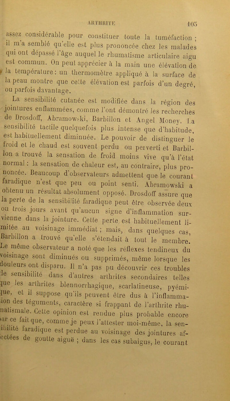 assez considerable pour constituer loute la tumefaction ; il m a semble quelle est plus prononcee chez les malades qui out depasse lage auquel le rhumatisme articulaire aigu est commun. On peut apprecier a la main une elevation de * la temperature: un thermom&tre applique a la surface de la peau montre que cede elevation est parfois d’un degre, ou parfois davanlage. La sensibilite cutanee est modifiee dans la region des jointures enflammees, comme l’ont demonlre les recherches de Drosdoff, Abramowski, Barbillon et Angel Money, l.a sensibilite tactile quelquefois plus intense que d’habitude, est habituellemeut diminuee. Le pouvoir de distinguer le fioid et le cliaud est souvent perdu ou peiverti et Barbil- lon a trouve la sensation de froid moins vive qu’a l’etat normal: la sensation de chaleur est, au contraire, plus pro- noncee. Beaucoup d’observateurs admettent que le courant faradique n’est que peu ou point senti. Abramowski a obtenuun resultat absolument oppose. Drosdoff assure que la perte de la sensibilite faradique peut etre observee deux ou trois jours avant qu’aucun signe d’inflammation sur- vienne dans la jointure. Cette perte est habituellement li- mitee au voisinage immediat; mais, dans quelques cas Barbillon a trouve quelle s’etendait a lout le membre.’ Le meme observateur a note que les reflexes tendineux du voisinage sont diminues ou supprimes, m6me lorsque les ouleuis out disparu. II n’a pas pu decouvrir ces troubles e sensibilite dans d’autres arlhriles secondaires telles lue les arlhriles blennorrhagique, scarlalineuse, pyemi- l>ie, et il suppose qu'ils peu vent etre dus a l’inflamma- •mn des teguments, caractbre si frappant de 1’arlhrite rhu- n alls male. Cette opinion est rendue plus probable encore •ar ce faitque, comme je peux J’attester moi-meme, la sen- 1 , .lte f?radicIue est Perdue au voisinage des jointures af- ectees de goutte aigue ; dans les cas subaigus, le courant