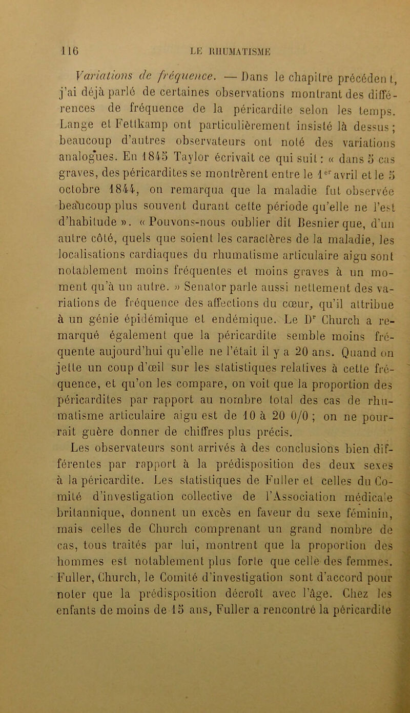 Variations de frequence. — Dans le chapilre pr6c6den t, j’ai dejaparle de certaines observations monlrant des diffe- rences de frequence de la pericardile selon les temps. Lange el Fettkamp ont particuliferemenl insisle 1& dessus; beaucoup d autres observateurs ont note des variations analogues. En 1845 Taylor ecrivail ce qui suit: « dans 5 cas graves, des pericardites se montrbrent entre le ler avril etle 5 oclobre 1844, on remarqua que la maladie fut observee beaucoup plus souvent durant cette periode qu’elle ne l’est d’habilude ». « Pouvons-nous oublier dit Besnier que, d'un autre cold, quels que soient les caraclbres de la maladie, les localisations cardiaques du rhumalisme arliculaire aigu sont notablement moins frequenles et moins graves a un mo- ment qu’a un autre. » Senator parle aussi nettement des va- riations de frequence des affections du cceur, qu’il attribue a un genie epidemique et endemique. Le Dr Church a re- marque egalement que la pericardile semble moins fre- quente aujourd’hui qu’elle ne l’etait il y a 20 ans. Quand on jelte un coup d’ceil sur les slatistiques relatives a cette fre- quence, et qu’on les compare, on voit que la proportion des pericardites par rapport au nornbre total des cas de rhu- matisme articulaire aigu est de 10 a 20 0/0 ; on ne pour- rait gubre donner de chiffres plus precis. Les observateurs sont arrives a des conclusions bien dif- ferentes par rapport a la predisposition des deux sexes a la pericardile. Les slatistiques de Fuller et cedes du Co- mile d’investigation collective de l’Associalion medicale britannique, donnent un exebs en faveur du sexe feminin, mais cedes de Church comprenant un grand nombre de cas, tous traites par lui, montrent que la proportion des homines est notablement plus forte que cede des femmes. Fuller, Church, le Comite d’investigation sont d’accord pour noler que la predisposition decroit avec Edge. Chez les enfants de moins de 15 ans, Fuller a rencontrb la pbricardile