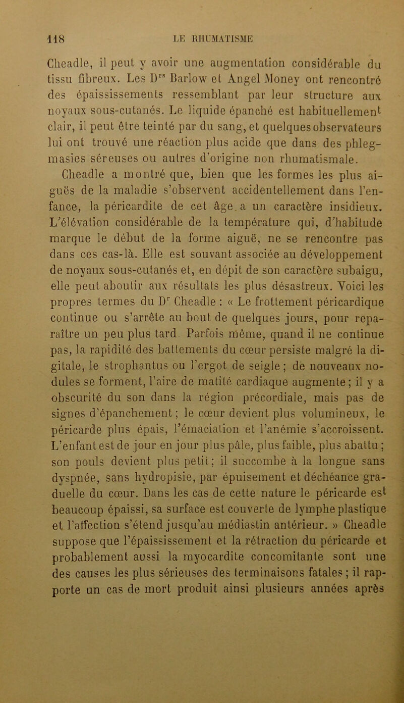 Cheadle, il peut y avoir une augmentation considerable du tissu fibreux. Les I)rs Barlow et Angel Money out renconlr6 des dpaississements ressemblant par leur structure aux noyaux sous-cutanes. Le liquide epanche est habituellement clair, il peut 6tre teinte par du sang, et quelquesobservateurs lui ont trouv6 une reaction plus acide que dans des phleg- masies sereuses ou aulres d’origine non rliumalismale. Cheadle a montreque, bien que les formes les plus ai- gues de la maladie s’observent accidentellement dans l’en- fance, la pericardite de cet dge a un caractere insidieux. L'eievation considerable de la temperature qui, d'habilude marque le debut de la forme aigue, ne se rencontre pas dans ces cas-la. Elle est souvant associee au developpemenfc de noyaux sous-cutanes et, en depit de son caractere subaigu, elle peut aboulir aux resultals les plus desastreux. Yoici les propres Lermes du Dr Cheadle : « Le frotlement pericardique continue ou s’arrete au bout de quelques jours, pour repa- raitre un peu plus tard Parfois meme, quand il ne continue pas, la rapidile des battements du cceur persiste malgre la di- gitale, le strophantus ou l’ergot de seigle; de nouveaux no- dules se forment, l’aire de matite cardiaque augmente; il y a obscurite du son dans la region precordiale, mais pas de signes d’epanchement; le coeur devient plus volumineux, le p6ricarde plus epais, l’emaciation et l’anemie s'accroissent. L’enfantestde jour en jour plus pale, plus faible, plus abattu ; son pouls devient plus petit; il succombe a la longue sans dyspnde, sans hydropisie, par epuisement etdecheance gra- duelle du coeur. Dans les cas de cette nature le pdricarde est beaucoup epaissi, sa surface est couverle de lympheplastique et Lalfection s’etend jusqu’au mediastin anterieur. » Cheadle suppose que l’epaississement et la retraction du pericarde et probablement aussi la myocardite concomitanle sont une des causes les plus serieuses des terminaisons fatales; il rap- porte un cas de mort produit ainsi plusieurs annees apr&s