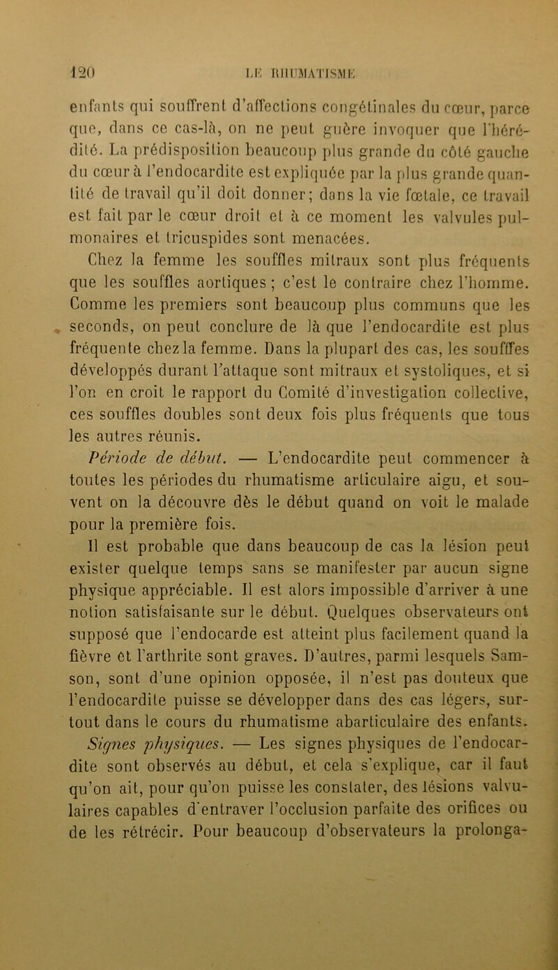 *20 U5 R11UMATISMK enfants qui souffrent defections cong6tinales du cceur, parce quo, dans ce cas-lci, on ne pent gufcre invoquer que Lh6re- ditc. La predisposition beaucoup plus grande du cote gauche du cceur a 1’endocardite estexpliqu6e par la plus grande quan- tity de travail qu’il doit donner; dans la vie fcetale, ce travail est fait par le cceur droit et a ce moment les valvules pul- monaires et tricuspides sont menacees. Chez la femme les souffles milraux sont plus frequents que les souffles aortiques; c’est le contraire chez l’homme. Comme les premiers sont beaucoup plus communs que les seconds, on peul conclure de la que l’endocardite est plus frequente cbezla femme. Dans la pluparl des cas, les soufffes developpes durant Pattaque sont mitraux el systoliques, et si Ton en croit le rapport du Comite d’investigalion collective, ces souffles doubles sont deux fois plus frequents que tous les autres reunis. Periode de debut. — L’endocardite peut commencer k toutes les periodes du rhumatisme arliculaire aigu, et sou- vent on la decouvre d£s le debut quand on voit le malade pour la premiere fois. II est probable que dans beaucoup de cas la lesion peut exister quelque temps sans se manifester par aucun signe physique appreciable. II est alors impossible d’arriver a une notion satisfaisante sur le debut. Quelques observateurs out suppose que l’endocarde est afteint plus facilement quand la fiyvre et Farthrite sont graves. D’autres, parmi lesquels Sam- son, sont d’une opinion opposee, il n’est pas douteux que l’endocardite puisse se developper dans des cas legers, sur- tout dans le cours du rhumatisme abarticulaire des enfants. Signes physiques. — Les signes physiques de l’endocar- dite sont observes au debut, et cela s’explique, car il faut qu’on ait, pour qu’on puisse les conslater, des lesions valvu- laires capables d'entraver l’occlusion parfaite des orifices ou de les retrecir. Pour beaucoup d’observateurs la prolonga-