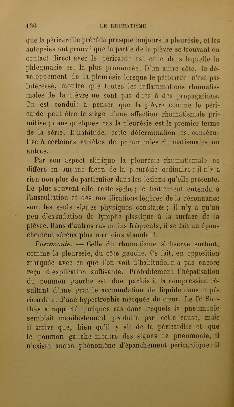 que la pdricardite preceda presque ton jours la pleur6sie, el les autopsies ont prouve que la partie de la pl&vre se trouvanl en coulacl direct avec le pbricarde esl celle dans laquelle la phlegmasie est la plus prononcee. D’un autre cdl6, le de- veloppement de la pleuresie lorsque le pericarde n’est pas inleresse, montre que (outes les inflammations rhumalis- males de la plkvre ne sont pas dues ci des propagations. On est conduit h penser que la pl&vre comme le peri- carde peut elre le si&ge d’une affection rhumatismale pri- mitive ; dans quelques cas la pleuresie est le premier terme de la serie. D’habitude, cette determination est consecu- tive h cerlaines varietes de pneumonies rhumatismales ou autres. Par son aspect clinique la pleuresie rhumatismale ne difffere en aucune fagon de la pleuresie ordinaire ; il n'y a rien non plus de parliculier dans les lesions qu’elle pr6senle. Le plus souvent elle reste s&che; le frottement entendu a l’auscultation et des modifications leg&res de la resonnance sont les seuls signes physiques constates; il n’y a qu’un peu d’exsudation de lymphe plaslique a la surface de la pl&vre. Dans d’autres cas moins frequenls, il se fait un 6pan- chement sereux plus ou moins abondant. Pneumonie. — Celle du rhumatisme s’observe surtout, comme la pleuresie, du cote gauche. Oe fait, en opposition marquee avec ce que l’on voit d’habitude, n’a pas encore regu d’explication suffisante. Probablement 1’hepatisation du poumon gauche est due parfois a la compression re- sultant d’une grande accumulation de liquide dans le pe- ricarde et d’une hyperlrophie marquee du coeur. Le Dr Sou- they a rapporte quelques cas dans lesquels la pneumonie semblait manifestement produite par cette cause, mais il arrive que, bien qu’il y ait de la pericardile et que le poumon gauche montre des signes de pneumonie, il n’existe aucun phenomkne d’epanchement pericardique; il