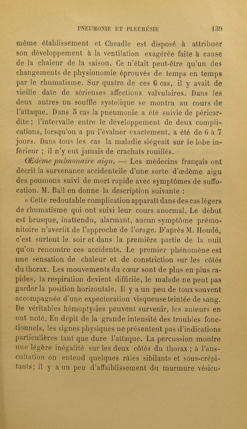 meme elablissement et Cheadle est disposd a attribuer son developpement h la ventilation exageree faile a cause de la chaleur de la saison. Ce n’dtait peut-6tre qu’un des changements de physionomie eprouves de temps en temps par le rhumatisme. Sur quatre de ces 6 cas, il y avail de vieille date de serieuses affections valvulaires. Dans les deux autres un souffle syslolique se montra au cours de Fattaque. Dans S cas la pneumonie a ete suivie de pericar- dite; Fintervalle enlre le developpement de deux compli- cations, lorsqu’on a pu Fevaluer exactement, a etd de 6 a 7 jours. Dans tous les cas la maladie siegeait sur le lobe in- ferieur ; il n’y eut jamais de crachals roubles. OEdemepulmonaire aigu. — Les medecins frangais ont decrit la survenance accidentelle d’une sorte d’mdbme aigu des poumons suivi de morl rapide avec symptomes de suffo- cation. M. Ball en donne la description suivanle : « Cette redoutable complication apparait dans des cas legers de rhumatisme qui ont suivi leur cours anormal. Le debut est brusque, inatteridu, alarmant, aucun symptome premo- nitoire n’averlit de Lapproche de Forage. D’apr^s M. Iloude, c’est surtout le soir et dans la premiere partie de la nuil qu’on rencontre ces accidents. Le premier phenombne est une sensation de chaleur et de constriction sur les cotes du thorax. Les mouvemenls du cceur sont de plus en plus ra- pides, la respiration devient difficile, le malade ne peut pas garderla position horizonlale. Il y a un peu de toux souvent accompagnee d’une expectoration visqueuse teinlee de sang. De veritables hemoptysies peuvent survenir, les auteurs en ont note. En depit de la grande intensity des troubles fonc- lionncls, les signes physiques nepresentent pas d’indications particuli^res taut que dure l’attaque. La percussion monlre une leg£re inegalite sur les deux cotes du thorax ; a l’aus- cultation on entend quelques rdles sibilants et sous-crepi- tanls; il y a un peu d’affaiblissement du murmure vesicu-