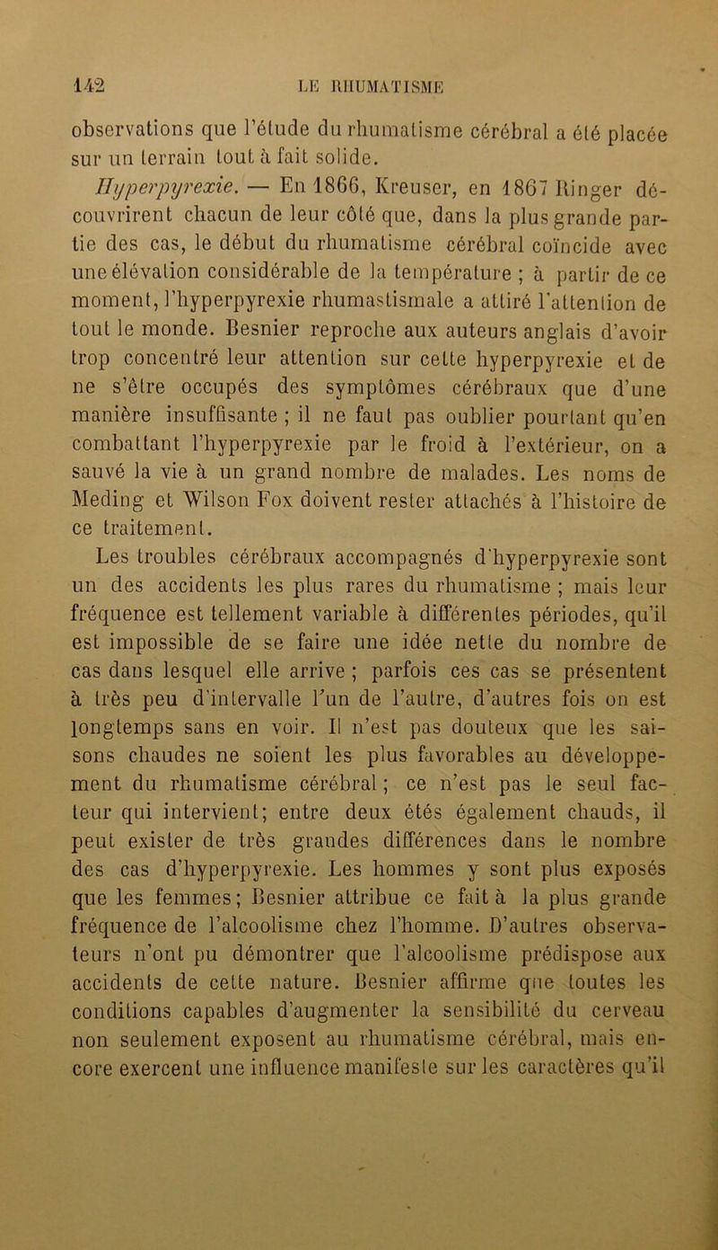 observations que F6lude du rhumatisme cerebral a 616 placee sur un terrain tout a fait solide. Hyperpyrexie. — En 1866, Kreuser, en 1867 Ringer d6- couvrirent chacun de leur co(6 que, dans la plus grande par- tie des cas, le debut du rhumatisme cerebral coincide avec une elevation considerable de la temperature ; a partir de ce moment, 1’liyperpyrexie rhumastismale a atlir6 Ealtenlion de tout le monde. Besnier reproche aux auteurs anglais d’avoir trop concentre leur attention sur cette hyperpyrexie et de ne s’etre occupes des symptomes cerebraux que d’une manibre insuffisante ; il ne faut pas oublier pourlant qu’en combattant l’hyperpyrexie par le froid a l’exterieur, on a sauve la vie a un grand nombre de malades. Les noms de Meding et Wilson Fox doivent rester attaches h Fhistoire de ce traitemenl. Les troubles cerebraux accompagnes d'hyperpyrexie sont un des accidents les plus rares du rhumatisme ; mais leur frequence est tellement variable a differentes periodes, qu’il est impossible de se faire une idee netle du nombre de cas dans lesquel elle arrive ; parfois ces cas se presentent a tr6s peu d'intervalle Fun de l’autre, d’autres fois on est longtemps sans en voir. II n’est pas douteux que les sai- sons chaudes ne soient les plus favorables au developpe- ment du rhumatisme cerebral; ce n’est pas le seul fac- leur qui intervient; entre deux etes egalement chauds, il peut exister de trbs grandes differences dans le nombre des cas d’hyperpyrexie. Les hommes y sont plus exposes que les femmes; Besnier attribue ce fait a la plus grande frequence de l’alcoolisme chez l’homme. B’autres observa- teurs n’ont pu demontrer que l’alcoolisme predispose aux accidents de cette nature. Besnier affirme que loutes les conditions capables d’augmenter la sensibilite du cerveau non seulement exposent au rhumatisme cerebral, mais en- core exercent une influence manifesle sur les caractbres qu’il