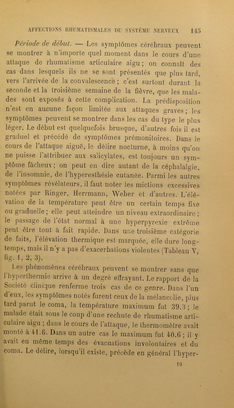 Penode de debut. — Les sympldmes cerebraux peuvent se montrer a n’importe quel moment dans le cours d’une atlaque de rhumatisme articulaire aigu; on connait des cas dans lesquels ils ne se sont presentes que plus lard, vers l’arrivee de la convalescence ; e’est surtout durant la seconde el la troisi&me semaine de la fi&vre, que les mabi- des sont exposes a cette complication. La predisposition n est en aucune faQon limilee aux atlaques graves * Ipg symptomes peuvent se montrer dans les cas du type le plus leger. Le debut est quelquefois brusque, d’autres fois il est graduel et precede de symptomes premoniloires. Dans le cours de l’attaque aigue, le delire nocturne, a moins qu’on ne puisse Latlribuer aux salicylates, est toujours un sym- ptoms facheux; on peut en dire autant de la c6phalalgie, de 1’insomnie, de 1’hyperesthesie cutanee. Parmi les autres symptomes revelateurs, il faut noler les mictions excessives notees par Ringer, Herrmann, Weber et d’autres. L’ele- vation de la temperature peut etre un certain temps fixe ougraduelle; el le peut alteindre un niveau extraordinaire; le passage de l’etat normal a une hyperpyrexie extreme peut etre tout a fait rapide. Dans une troisi^me categorie de faits, l’elevation thermique est marquee, elle dure long- temps, mais il n’y a pas d’exacerbalions violentes (Tableau V fig. 1,2, 3). bes phenomenes cerebraux peuvent se montrer sans que Tbyperthermie arrive h un degre efirayant. Le rapport de la Sociele clinique renferme trois cas de ce genre. Dans Pun d’eux, les symptomes notes furent ceux de la melancolie, plus tard parut le coma, la temperature maximum fut 39.3 ; le malade etait sous le coup d une rechute de rhumatisme arli- eu! aii e aigu ; dans le cours de Lattaque, le Ihermom&lre avait monte a 41.6. Dans un autre cas le maximum fut 40.6 ; il y a\rait en meme temps des evacuations involonlaires et du coma. Le delire, lorsqu’il exisle, prde^de en general l'hyper- 10