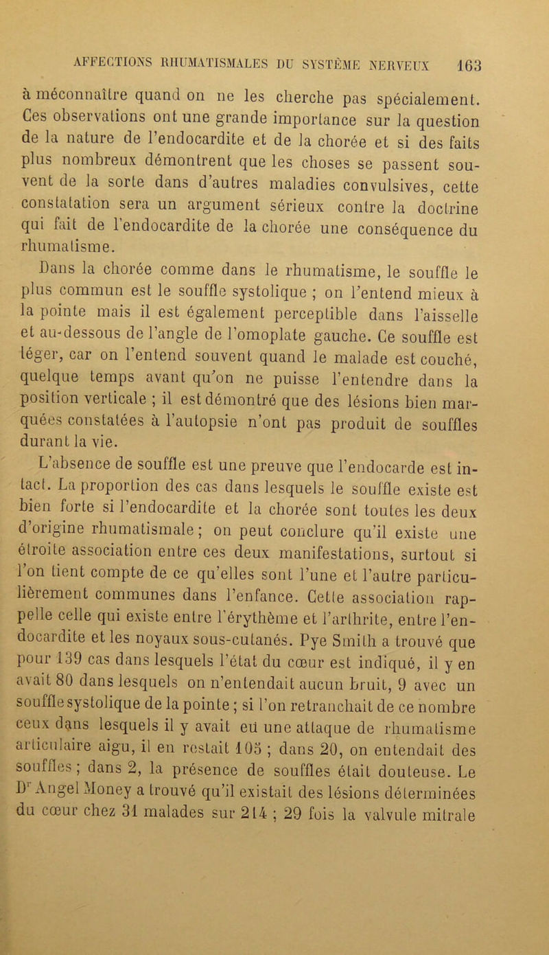 a meconnaitre quand on ne les cherche pas specialement. Cos observations ont une grande importance sur la question de la nature de l’endocardite et de la choree et si des fails plus nombreux d6montrent que les choses se passent sou- vent de la sorte dans d autres maladies convulsives, cette constatation sera un argument serieux contre la doctrine qui fait de l’endocardite de la choree une consequence du rhumatisme. bans la choree comme dans le rhumatisme, le souffle le plus commun est le souffle systolique ; on l’entend mieux a la pointe mais il est egalement perceptible dans Taisselle et au-dessous de Tangle de Tomoplate gauche. Ce souffle est leger, car on Tenlend souvent quand le malade est couche, quelque temps avant qiTon ne puisse l’entendre dans la position verticale ; il estdemonlre que des lesions bien mar- quees constatees a Taulopsie n’ont pas produit de souffles durant la vie. L’absence de souffle est une preuve que Tendocarde est in- tact. La proportion des cas dans lesquels le souffle existe est bien forte si Tendocardile et la choree sonl toules les deux d’origine rhumatismale; on peut conclure qu’il existe une elroite association entre ces deux manifestations, surtout si 1 on tient compte de ce qu’elles sont Tune et Tautre particu- lterement communes dans Tenfance. Cette association rap- pelle celle qui existe entre TerythSme et Tarthrite, entre Ten- docardite et les noyaux sous-cutanes. Pye Smith a trouve que pour 139 cas dans lesquels Tetat du coeur est indique, il y en avait 80 dans lesquels on n’entendait aucun bruit, 9 avec un souffle systolique de la pointe; si Ton retranchait de ce nombre ceux dans lesquels il y avait eii une atlaque de rhumatisme articulaire aigu, il en restait 105 ; dans 20, on entendait des souffles; dans 2, la presence de souffles elail douteuse. Le 1)‘ Angel Money a trouve qu’il existait des lesions delerminees du coeur chez 31 malades sur 214 ; 29 fois la valvule mitrale