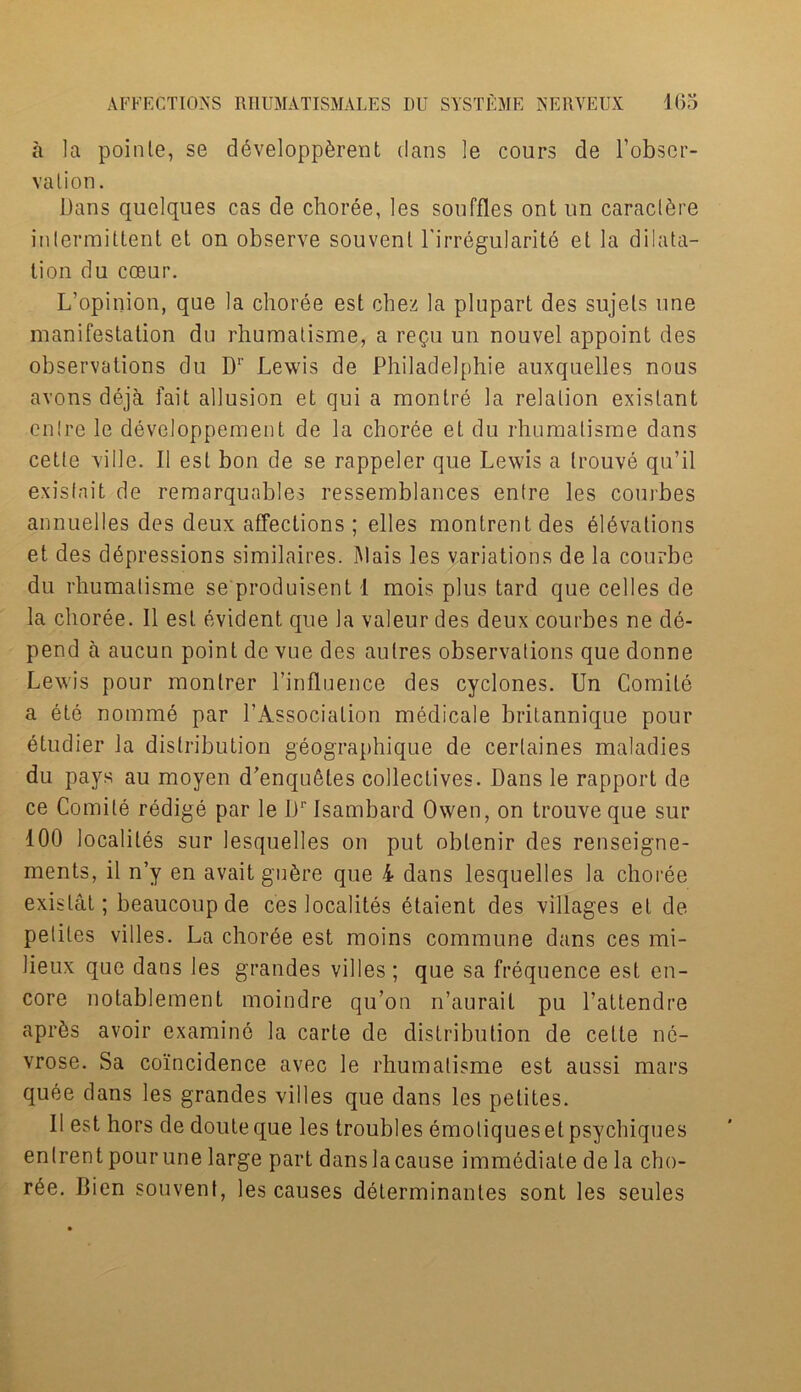 a la poinle, se developp&rent dans le cours de Fobser- valion. Dans quelques cas de choree, les souffles ont un caracl^re intermittent et on observe souvenl Firregularitd et la dilata- tion du cceur. L’opinion, que la choree est chez la plupart des sujels nne manifestation du rhumatisme, a re$u un nouvel appoint des observations du Dr Lewis de Philadelphie auxquelles nous avons deja fait allusion et qui a montre la relation exislant entre le developpement de la choree et du rhumatisme dans cetle ville. II est bon de se rappeler que Lewis a trouve qu’il exisfnit de remarquables ressemblances entre les courbes annuelles des deux affections ; elles montrent des 6l6valions et des depressions similaires. Mais les variations de la courbe du rhumatisme se produisent 1 mois plus tard que celles de la choree. II est evident que la valeur des deux courbes ne de- pend a aucun point de vue des aulres observations que donne Lewis pour montrer l’influence des cyclones. Un Comite a ete nomme par FAssociation medicale britannique pour etudier la distribution geographique de certaines maladies du pays au moyen d’enqufites collectives. Dans le rapport de ce Comile redige par le Dr Isambard Owen, on trouve que sur 100 localites sur lesquelles on put obtenir des renseigne- ments, il n’y en avait gu6re que 4 dans lesquelles la choree exislat; beaucoup de ces localites etaient des villages el de petiles villes. La choree est moins commune dans ces mi- lieux que dans les grandes villes; que sa frequence est en- core notablement moindre qu’on n’aurait pu Fattendre apr^s avoir examine la carle de distribution de celte nc- vrose. Sa coincidence avec le rhumatisme est aussi mars quee dans les grandes villes que dans les petites. II est hors de douteque les troubles emotiquesetpsychiques enlrent pourune large part danslacause immediate de la cho- ree. Bien souvent, les causes determinantes sont les seules