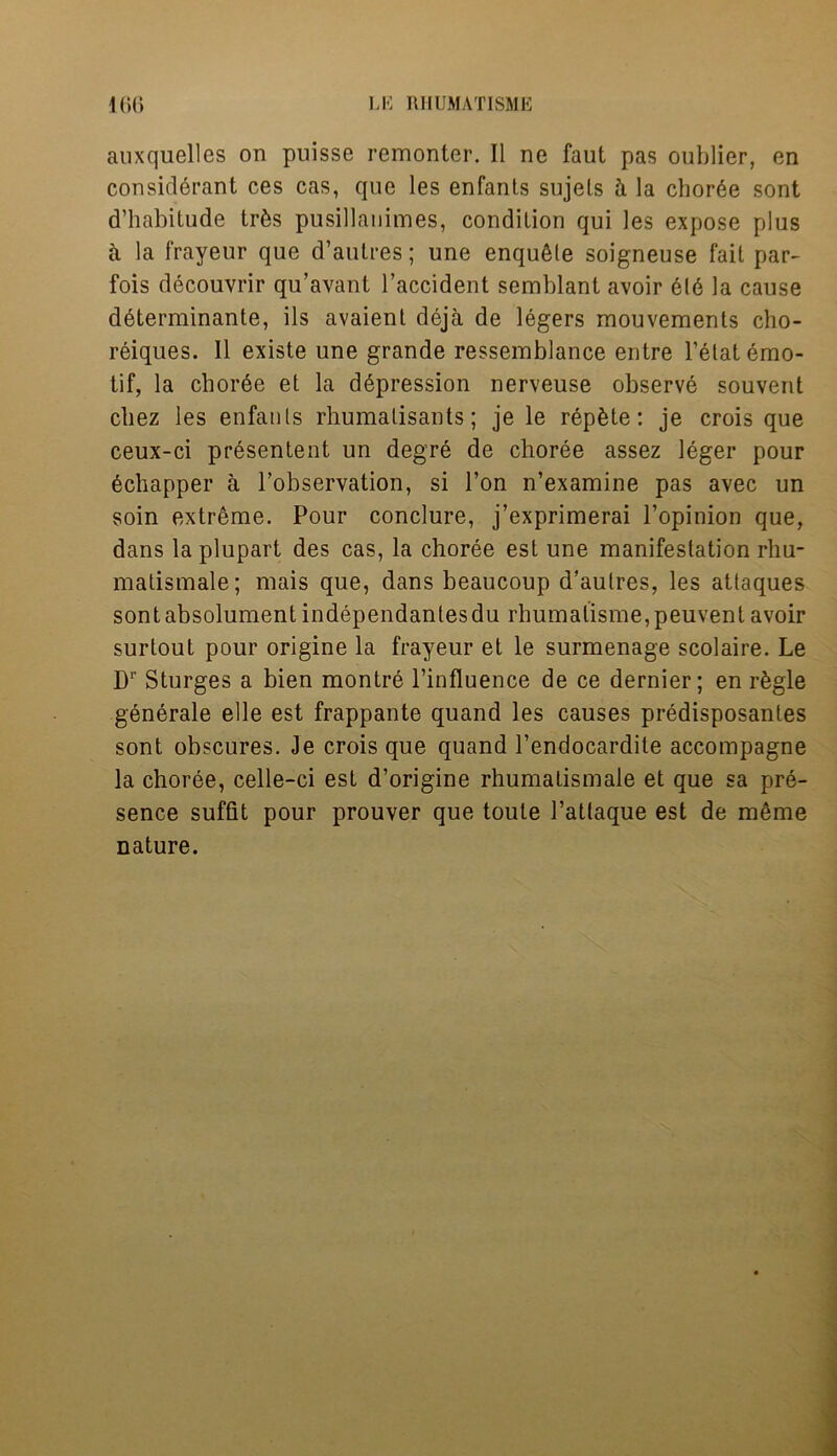 auxquelles on pnisse remonter. II ne faut pas oublier, en considerant ces cas, que les enfants sujels h la chor6e sont d’habitude trfcs pusillanimes, condition qui les expose plus a la frayeur que d’autres; une enqu^le soigneuse fail par- fois decouvrir qu’avant l’accident semblant avoir el6 la cause d6terminante, ils avaienl deja de legers mouvements cho- reiques. II existe une grande ressemblance entre l’etatemo- tif, la chor6e et la depression nerveuse observe souvent cbez les enfatils rhumalisants; je le repute: je crois que ceux-ci presentent un degre de choree assez leger pour echapper a Tobservation, si Ton n’examine pas avec un soin extreme. Pour conclure, j’exprimerai l’opinion que, dans la plupart des cas, la choree est une manifestation rhu- matismale; mais que, dans beaucoup d’autres, les attaques sontabsolument independantesdu rhumalisme,peuvent avoir surtout pour origine la frayeur et le surmenage scolaire. Le D1- Sturges a bien montre l’influence de ce dernier; en rfegle generate elle est frappante quand les causes predisposantes sont obscures. Je crois que quand l’endocardite accompagne la choree, celle-ci est d’origine rhumatismale et que sa pre- sence suffit pour prouver que toute l’atlaque est de m6me nature.