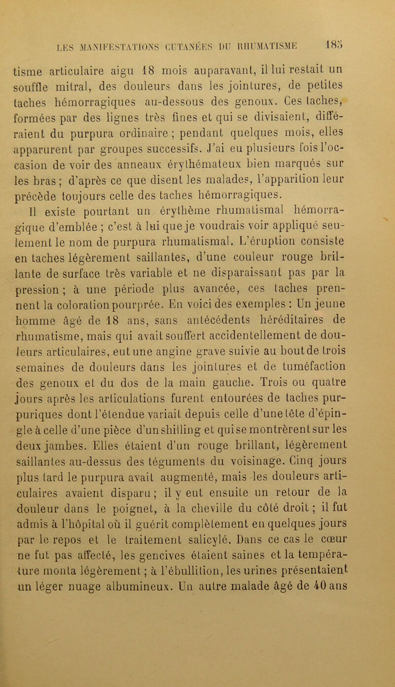 tisrae articulaire aigu 18 mois auparavant, il lui restait un souffle mitral, des douleurs dans les jointures, de petiles laches hemorragiques au-dessous des genoux. Ces laches, formees par des lignes tr6s fines et qui se divisaient, diffe- raient du purpura ordinaire ; pendant quelques mois, elles apparurent par groupes successifs. Uai eu plusieurs foisl’oc- casion de voir des anneaux erythemateux bien marques sur les bras; d’apr&s ce que disent les malades, l’apparition leur precede toujours celle des taclies hemorragiques. II exisle pourtant un 6rylhfeme rhumatismal hemorra- gique d’emblee ; c’est a lui que je voudrais voir applique seu- lementle nom de purpura rhumatismal. L’eruption consiste en taches legerement saillantes, d’une couleur rouge bril- lante de surface trfes variable et ne disparaissant pas par la pression ; a une periode plus avancee, ces taches pren- nent la coloration pourpree. En voici des exemples : Un jeune homme age de 18 ans, sans antecedents hereditaires de rhumatisme, mais qui avail souffert accidentellement de dou- ieurs articulaires, eutune angine grave suivie au boutde trois semaines de douleurs dans les jointures et de tumefaction des genoux et du dos de la main gauche. Trois ou quatre jours apr&s les articulations furent entourees de taches pur- puriques dont l’etendue variait depuis celle d’une tete d’epin- gle a celle d’une pi^ce d’un shilling et quise montr^rent sur les deux jambes. Elies etaient d’un rouge brillant, legerement saillantes au-dessus des teguments du voisinage. Cinq jours plus tard le purpura avail augmente, mais les douleurs arti- culaires avaient disparu; il y eut ensuile un retour de la douleur dans le poignet, a la cheville du cote droit; il fut admis a l’hopital ou il guerit compietement en quelques jours par le repos et le traitement salicyle. Dans ce cas le cteur ne fut pas affecle, les gencives etaient saines et la tempera- ture monta legerement; a l’ebullition, les urines presentaient un leger nuage albumineux. Un autre malade age de 40 ans