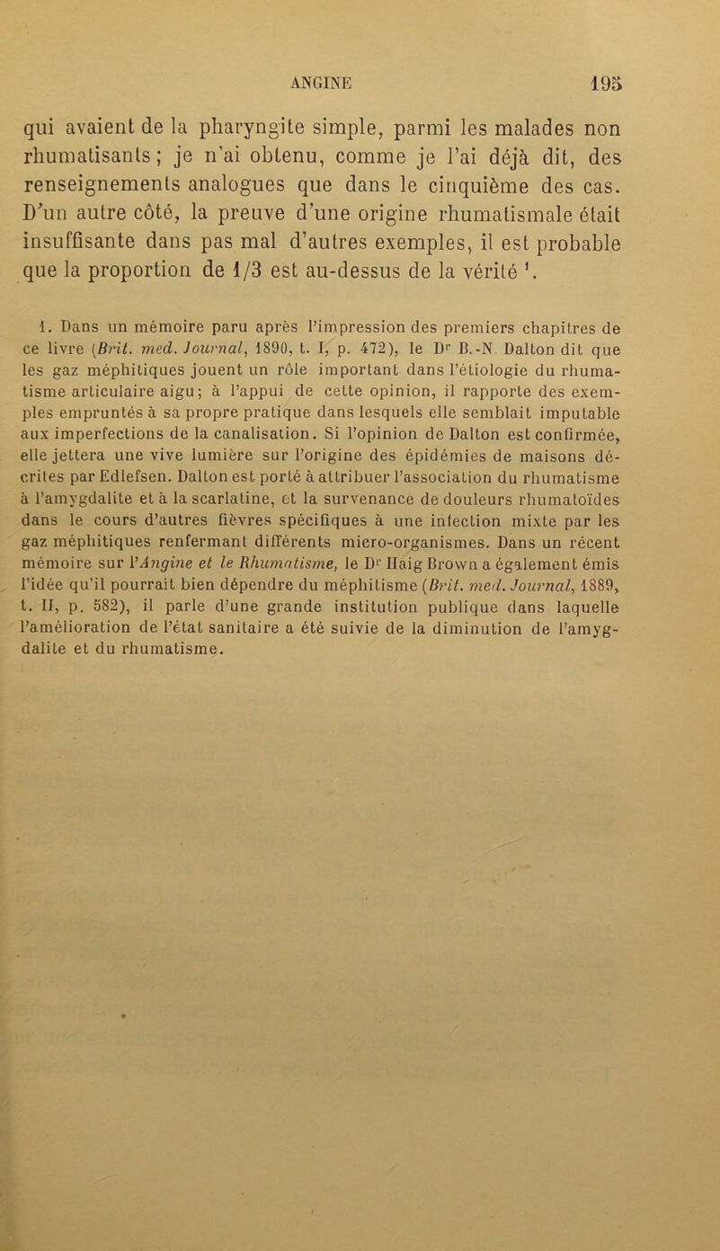 qui avaient de la pharyngite simple, parmi les malades non rhumatisanls; je n'ai obtenu, comme je l’ai deja dit, des renseignements analogues que dans le cinqui&me des cas. D'un autre cote, la preuve dune origine rhumatismale etait insuffisante dans pas mal d’autres exemples, il est probable que la proportion de 1/3 est au-dessus de la verile 1. Dans un memoire paru apres l’impression des premiers chapilres de ce livre {Brit. med. Journal, 1890, t. I, p. 472), le D1’ B.-N Dalton dit que les gaz mephitiques jouent un role important dans 1’eLiologie du rhuma- tisme articulaire aigu; a l’appui de cette opinion, il rapporte des exem- ples empruntes a sa propre pratique dans lesquels elle semblait imputable aux imperfections de la canalisation. Si l’opinion de Dalton est confirmee, elle jettera une vive lumiere sur l’origine des epidemies de maisons de- crites par Edlefsen. Dalton est porte a altribuer l’association du rhumatisme a l’amygdalite et a la scarlatine, et la survenance de douleurs rhumatoides dans le cours d’autres fievres specifiques a une infection mixte par les gaz mephitiques renfermant dilferents miero-organismes. Dans un recent memoire sur VAngine et le Rhumatisme, le D1’ Haig Brown a egalement emis l’idee qu’il pourrait bien ddpendre du mephitisme {Brit. meil. Journal, 1889, t. Il, p. 5S2), il parle d’une grande institution publique dans laquelle l’amelioration de l’etat sanitaire a ete suivie de la diminution de 1’amyg- dalite et du rhumatisme.