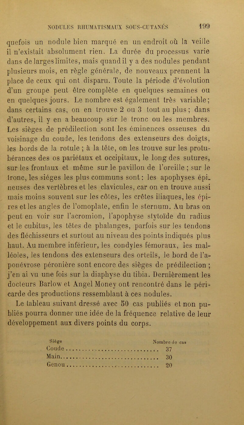 quefois un nodule bien marque en un endroit oil la veille il n’exislait absolument rien. La duree du processus varie dans de largeslimites, mais quandil y a des nodules pendant plusieurs mois, en r&gle generale, de nouveaux prennenl la place de ceux qui ont disparu. Toute la periode devolution d’un groupe peut etre complete en quelques semaines ou en quelques jours. Le nombre est egalement tr&s variable; dans certains cas, on en trouve 2 ou 3 tout au plus; dans d’autres, il y en a beaucoup sur le tronc ou les membres. Les sieges de predilection sont les eminences osseuses du voisinage du coude, les tendons des extenseurs des doigls, les bords de la rotule; a la tete, on les trouve sur les protu- berances des os parietaux et occipitaux, le long des sutures, sur les frontaux et meme sur le pavilion de l’oreille ; sur le tronc, les sieges les plus communs sont: les apophyses epL neuses des vert^bres et les clavicules, car on en trouve aussi mais moins souvent sur les cotes, les cretes iliaques, les epi- res etles angles de l’omoplate, enfin le sternum. Au bras on peut en voir sur 1’acromion, l’apophyse stytoide du radius et le cubitus, les tetes de phalanges, parfois sur les tendons des flechisseurs et surtout au niveau des points indiques plus haut. Au membre inferieur, les condyles femoraux, les mal- leoles, les tendons des extenseurs des orteils, le bord de l’a- ponevrose peroni^re sont encore des sieges de predilection ; j’en ai vu une fois sur la diaphyse du tibia. Derni^rement les docleurs Barlow et Angel Money ont rencontre dans le peri- carde des productions ressemblant a ces nodules. Le tableau suivant dresse avec 50 cas publies et non pu- blics pourra donner une idee de la frequence relative de leur developpement aux divers points du corps. Sifege Coude Main.. Genou