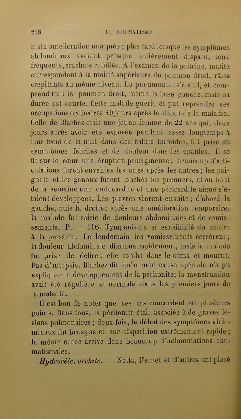 main amelioration marquee ; plus tard lorsqueles symplornes abdominaux avaient presque enlibrement disparu, Loux frequente,crachats roubles. A l’examen de lapoitrine, matite correspondant h la moilie superieure du poumon droit, Wiles crepitants au mbme niveau. La pneumouie s’btend, et com- prend tout le poumon droit, meme la base gauche, mais sa duree est courle. Cette malade guerit et put reprendre ses occupations ordinaires 49 jours aprbs le debut de la maladie. Celle de Blachez etait une jeune femme de 22 ans qui, deux jours aprbs avoir ete exposee pendant assez longtemps ci 1’air froid de la nuil dans des habits humides, fut prise de symplornes febriles et de douleur dans les epaules. II se fit sur le cceur une eruption prurigineuse ; beaucoup d’arti- culalions furent envahies les unes aprbs lesaulres; les poi- gnels et les genoux furent touches les premiers, et au bout de la semaine une endocardite et une pericardile aigue s’e- taient developpees. Les plbvres vinrent ensuite; d'abord la gauche, puis la droite; apr^s une amelioration temporaire, la malade fut saisie de douleurs abdominales et de vomis- sements. P. = 116. Tympanisme et sensibilite du venire a la pression. Le lendemain les vomissements cessbrent; la douleur abdominale diminua rapidement, mais la malade fut prise de delire; elle tomba dans le coma et mourut. Pas d’autopsie. Blachez dit qu’aucune cause speciale n’a pu expliquer le developpement de la peritonite; la menstruation avait ete regulibre et normale dans les premiers jours de a maladie. II est bon de noter que ces cas concordenl en plusieurs points. Dans tous, la peritonite etait associee a de graves le- sions pulmonaires ; deux fois, le debut des symptomes abdo- minaux fut brusque et leur disparition extremement rapide ; la mbme chose arrive dans beaucoup d’inflammations rlm- matismales. Hydrocele, orchite. — Notta, Fernet et d’autres ont placb