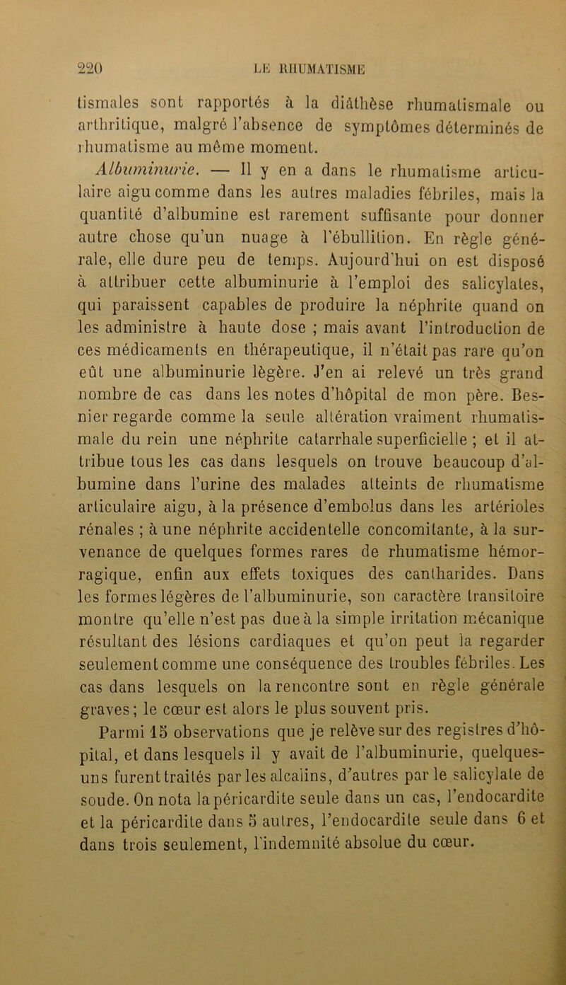 tismales sont rapportes a la diftthfese rhumatismale ou arthritique, malgrb l’absence de sympl6mes d6termin6s de rhumatisme au m6me moment. Albuminuric. — 11 y en a dans le rhumalisme arlicu- laire aigu comme dans les autres maladies febriles, mais la quantile d’albumine est rarement suffisante pour donner autre chose qu’un nuage h l’ebullition. En r6gle gene- rale, elle dure peu de temps. Aujourd’hui on est dispose a atlribuer cette albuminurie a l’emploi des salicylates, qui paraissent capables de produire la nephrite quand on les administre a haute dose ; mais avant l’introduction de ces medicaments en therapeutique, il n’elaitpas rare qu’on eut une albuminurie lfegfcre. J’en ai releve un trfes grand nombre de cas dans les notes d’hopital de mon p&re. Bes- nier regarde comme la seule alteration vraiment rhumatis- male du rein une nephrite catarrhale superficielle; et il at- tribue lous les cas dans lesquels on trouve beaucoup d’al- bumine dans l’urine des malades alteints de rhumatisme arliculaire aigu, a la presence d’embolus dans les arterioles renales ; a une nephrite accidentelle concomitante, & la sur- venance de quelques formes rares de rhumatisme hemor- ragique, enfin aux effets toxiques des cantharides. Dans les formes leg&res de 1’albuminurie, son caract&re transiloire montre qu’elle n’est pas due a la simple irritation mecanique resultant des lesions cardiaques et qu’on peut la regarder seulement comme une consequence des troubles febriles. Les cas dans lesquels on la rencontre sont en r^gle generale graves; le cceur est alors le plus souvent pris. Parmi 15 observations que je relive sur des regislres d’lio- pilal, et dans lesquels il y avait de Palbuminurie, quelques- uns furenttrailes paries alcaiins, d’aulres par le salicylate de soude. On nota lapericardite seule dans un cas, l’endocardite et la pericardile dans 5 autres, l’endocardile seule dans 6 et dans trois seulement, l'indemnite absolue du coeur.