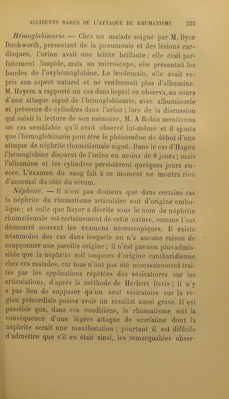 Hemoglobinurie. — Chez un malade soigne par M. Dyce Duckworth, presentant de la pneumonie et des lesions car- diaques, l’urine avait une teinte brillante; elle elait par- faitement limpide, mais au microscope, elle presenlait les bandes de l’oxyhemoglobine. be Jendemain, elle avait re- pris son aspect naturel et ne renfermait plus d’albumine. M. Hayem a rapports un cas danslequel on observa,au cours d une attaque aigue de 1 hemoglobinurie, avec albuminurie et presence de cylindres dans l’urine; lors de la discussion qui suivit la lecture de son memoire, M. A Robin mentionna un cas semblable qu’il avait observe lui-meme et il ajouta quel’hemoglobinurie peutetre le phSnom&ne de debut dune attaque de nephrite rhumatismale aigue. Dans le cas d’Hagen l’hemoglobine disparut de l’urine en moins de 8 jours; mais 1’albumine et les cylindres persistSrent quelques jours en- core. L’examen du sang fait a ce moment ne montra rien d’anormal du cote du serum. Nephrite. — 11 n est pas douteux que dans certains cas la nephrite du rhumalisme articulaire soit d’origine embo- lique; et celle que Rayer a decrite sous le nom de nephrite rhumatismale est certainement de cette nature, comme l’ont demontre souvent les examens necroscopiques. II existe neanmoins des cas dans lesquels on n’a aucune raison de soupQonner une pareille origine ; il n’est pas non plus admis- sible que la nephrite soit Loujours d’origine cantbaridienne chez ces malades, car tous n’ont pas ete necessairement trai- ls par les applications repetees des vesicatoires sur les articulations, d apres la methode de Herbert Davis ; il n’y a pas lieu de supposer qu’un seul vesicatoire sur la re- gion precordiale puisse avoir un resultat aussi grave. 11 est possible que, dans ces conditions, le rhumatisme soit la consequence d’une leghre attaque de scarlatine dont la nephrite serait une manifestation ; pourlant il est difficile d admettre que s’il en btait ainsi, les remarquables obser-