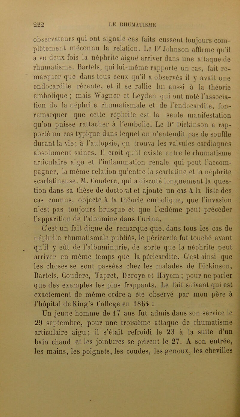 observateurs qui onl signal6 ces faits eussent toujours com- plement mbconnu la relation. Le J)r Johnson affirrae qu’il a v 11 deux fois la nephrite aigue arriver dans une attaque de rhumatisme. Bartels, qui lui-m6me rapporte un cas, fait re- marquer que dans tous ceux qu’il a observes il y avail une endocardite recenle, et il se rallie Ini aussi a la theorie embolique ; mais Wagner et Leyden qui out note l’associa- tion de la nephrite rhuraatismale et de l’endocardite, fon- remarquer que cette rephrite est la seule manifestation qu’on puisse raltacher a Lcmbolie. Le Dr Dickinson a rap- porte un cas lypique dans lequel on n’entendit pas de souffle durantlavie; ti l’autopsie, on trouva les valvules cardiaques absolument saines. Il croit qu’il exisle entre le rhumatisme articulaire aigu et l’inflammation renale qui peut l’accom- pagner, la meme relation qu’entre la scarlaline el la nephrite scarlatineuse. M. Couderc, qui a discute longuement la ques- tion dans sa thbse de doctorat et ajoute un cas a la lisle des cas connus, objecte a la thborie embolique, que l’invasion n’est pas toujours brusque et que l’cedfhne peut preceder l’apparition de l’albumine dans l’urine. C’est un fait digue de remarque que, dans tous les cas de nephrite rhumatismale publies, le pericarde fut touche avant qu’il y eut de l’albuminurie, de sorte que la nephrite peut arriver en meme temps que la pericardite. C’est ainsi que les choses se sont passees chez les malades de Dickinson, Bartels, Couderc, Tapret, Deroye et Hayem ; pour ne parler que des exemples les plus frappants. Le fait suivant qui est exactement de meme ordre a ete observe par mon pfere a l’hopital de King’s College en 1864 : Un jeune homme de 17 ans fut admis dans son service le 29 septembre, pour une troisibme attaque de rhumatisme articulaire aigu; il s’etait refroidi le 23 a la suite d’un bain chaud et les jointures se prirent le 27. A son entree, les mains, les poignets, les coudes, les genoux, les chevilles