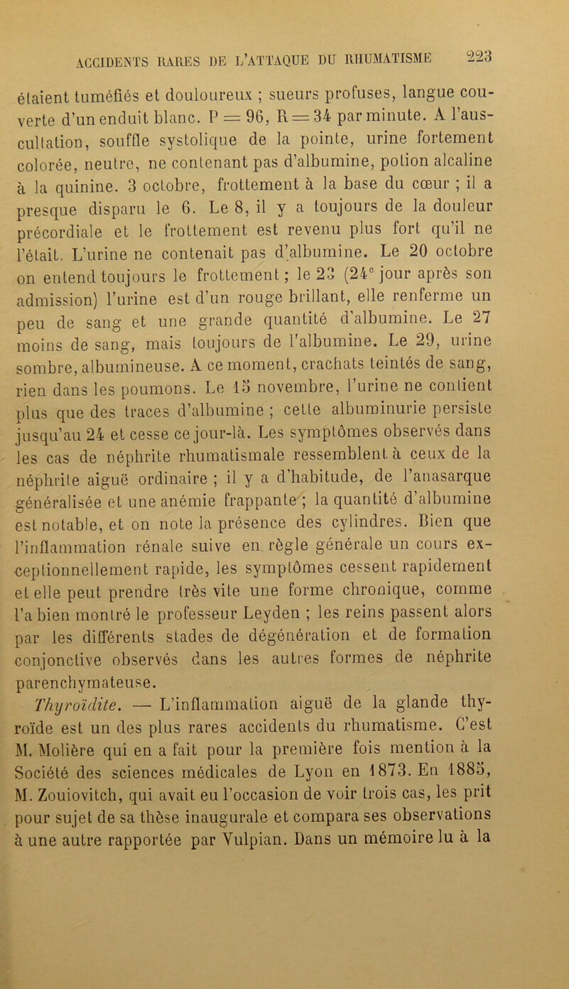 elaient tumefies et douloureux ; sueurs profuses, langue cou- verte d’unenduit blanc. P = 96, R = 34 par minute. A l’aus- cullation, souffle systolique de la pointe, urine fortement coloree, ueutre, ne coutenant pas d’albumine, potion alcaline a la quinine. 3 octobre, frottement a la base du coeur; il a presque disparu le 6. Le 8, il y a toujours de la douleur precordiale et le frottement est revenu plus fort qu’il ne l’etait. L’urine ne contenait pas d’albumine. Le 20 octobre on entend toujours le frottement; le 23 (24° jour aprfcs son admission) l’urine est d’un rouge brillant, elle renferme un peu de sang et une grande quantite d albumine. Le 27 moins de sang, mais toujours de l'albumine. Le 29, urine sombre, albumineuse. A ce moment, crachats teintes de sang, rien dans les poumons. Le 15 novembre, Purine ne conlient plus que des traces d’albumine ; cette albuminurie persiste jusqu’au 24 et cesse ce jour-la. Les symptomes observes dans les cas de nephrite rhumatismale ressemblent a ceux de la nephrite aigue ordinaire ; il y a d’habitude, de l’anasarque generalisee et une anemie frappante ; la quantite d’albumine est notable, et on note la presence des cylindres. Bien que l’inflammation renale suive en r&gle generate un cours ex- ceptionnellement rapide, les symptomes cessent rapidernent et elle peut prendre trbs vile une forme chronique, coinme Pa bien montre le professeur Leyden ; les reins passent alors par les differents stades de degeneration et de formation conjonclive observes dans les autres formes de nephrite parenchymateuse. Thyroidite. — L’inflammation aigue de la glande thy- roide est un des plus rares accidents du rhumatisme. G’est M. Molifcre qui en a fait pour la premiere fois mention a la Societe des sciences medicates de Lyon en 1873. En 1885, M. Zouiovitch, qui avait eu Poccasion de voir trois cas, les prit pour sujet de sa th&se inaugurate et compara ses observations a une autre rapportee par Yulpian. Dans un memoire lu a la