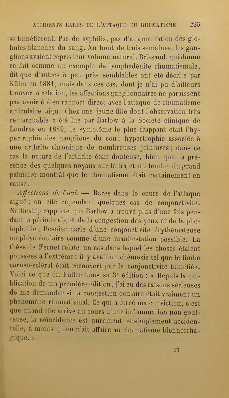 se tumefi&rent. Pas de syphilis, pas d’augmentation des glo- bules blanches du sang. Au bout de trois semaines, les gan- glions avaient repris leur volume naturel. Brissaud, qui donne ce fait comme un exemple de lymphadenite rhumatismale, dit que d’aulres a peu pr&s semblables ont ete decrits par Kiilm en 1881, mais dans ces cas, dont je n’ai pu d’ailleurs trouver la relation, les affections ganglionnaires ne paraissent pas avoir ete en rapport direct avec l’attaque de rhumatisme articulaire aigu. Chez une jeune fille dont l’observation tr&s remarquable a ete lue par Barlow a la Societe clinique de Londres en 1889, le symptome le plus frappant etait I’hy- pertrophie des ganglions du cou; hypertrophie associee a une arthrite chronique de nombreuses jointures; dans ce cas la nature de l’arthrite etait douteuse, bien que la pre- sence des quelques noyaux sur le trajet du tendon du grand palmaire montrat que le rhumatisme etait certainement en cause. Affections de I'ceil. — Bares dans le cours de l’attaque aigue; on cite cependant quelques cas de conjonctivite. Netlleship rapporte que Barlow a trouve plus d’une fois pen- dant la periode aigue de la congestion des yeux et de la pho- tophobie ; Besnier parle d’une conjonctivite erythemateuse ou phlyctenulaire comme d’une manifestation possible. La thfese de Fernet relate un cas dans lequel les choses etaient poussees a l’extreme; il y avait un chemosis tel que le limbe corneo-scleral etait recouvert par la conjonctivite tumefiee. Yoici ce que dit Fuller dans sa 3e edition : « Depuis la pu- blication de ma premiere edition, j’ai eu des raisons serieuses de me demander si la congestion oculaire etait vraiment un phenom&ne rhumatismal. Ce qui a force ma conviction, c’est que quand elle arrive au cours d’une inflammation non gout- leuse, la coincidence est purement et simplement acciden- telle, a moins qu on n’ait affaire au rhumatisme blennorrha- gique. » 15