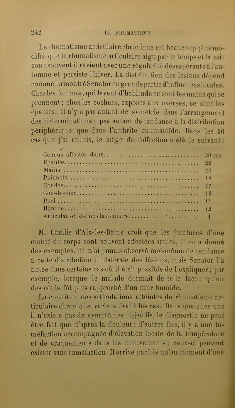 Le rliumalisme articulairechronique est beaucoup plus mo- difies que le rliumalisme articulaire aigu par le temps el la sai- son ; souventil revient avecune regularity desesperanteal’au- tomne el persisle l’hiver. La distribution des lesions depend comme l’a montr6 Senator en grande partie d’influences locales. Chezles femmes, qui lavent d’habitude ce sont les mains qui se prennent; chezles cochers, exposes aux averses, ce sont les epaules. Il n'y a pas autant de symetrie dans l’arrangement des determinations; pas autant de tendance a la distribution peripherique que dans l’arthrite rhumato'ide. Dans les 40 cas que j’ai reunis, le siege de l’affection a 6te le suivant: Genoux affectes dans 30 cas Epaules 22 Mains 20 Poignels 18 Coudes 17 €ou-de-pied 16 Pied 14 Hanclie 12 Articulation sterno claviculaire • 1 M. Cazalis d’Aix-les-Bains croit que les jointures d’une moitie du corps sont souvent affectees seules, il en a donne des exemples. Je n’ai jamais observe moi-mSme de tendance a cette distribution unilaterale des lesions, mais Senator l’a nolee dans certains cas ou il etait possible de l’expliquer; par exemple, lorsque le malade dormait de telle facon qu’un des cot6s fut plus rapproche d’un mur humide. La condition des articulations atteintes de rliumalisme ar- ticulaire chronique varie suivant les cas. Dans qiielques-uns il n’existe pas de symptomes objeclifs, le diagnostic ne peut dire fait que d’aprfes la douleur; d’autres fois, il y a une tu- mefaction accompagnee d’dlevation locale de la temperature et de craquemenls dans les mouvements; ceux-ci peuvent exister sans tumefaction. Il arrive parfois qu’au moment d’une