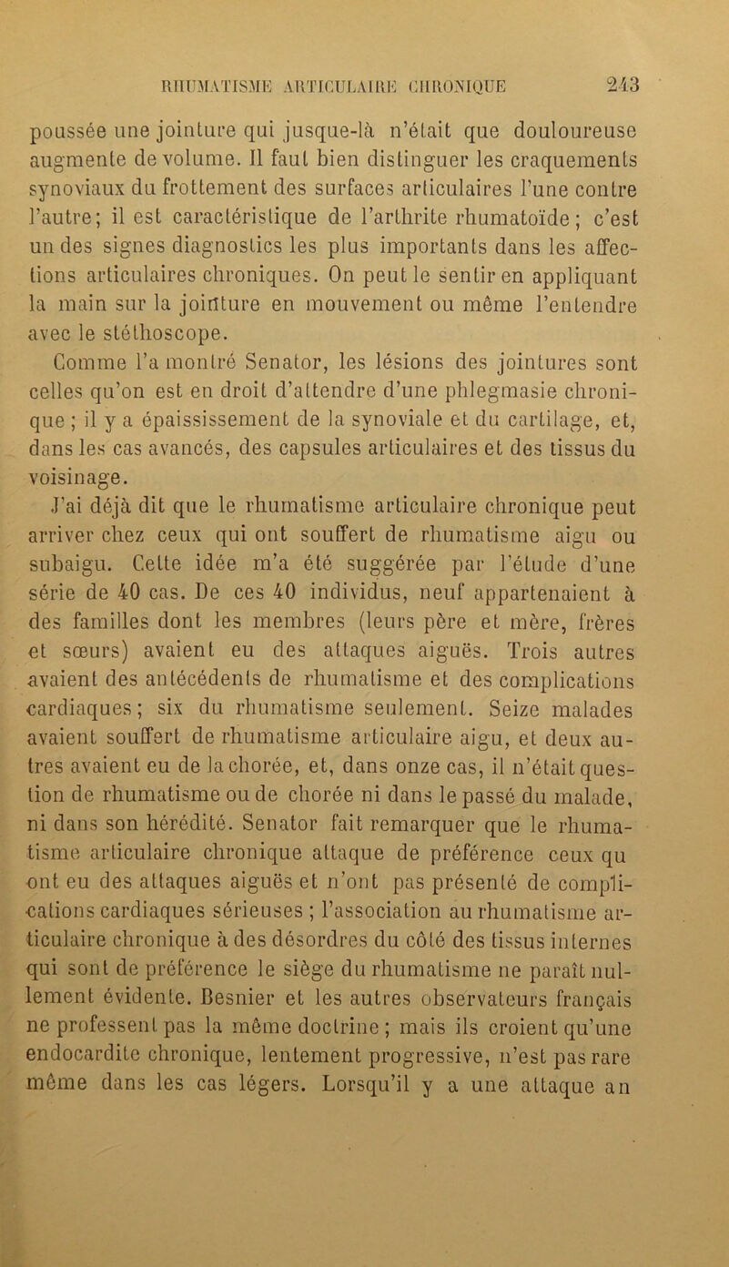 poussee une jointure qui jusque-la n’etait que douloureuse augmente de volume. II faul bien distinguer les craquements synoviaux du frottement des surfaces arliculaires Tune conlre 1’autre; il est caracteristique de l’arthrite rhumatoide; c’est uudes signes diagnostics les plus importants dans les affec- tions articulaires chroniques. On peutle sentiren appliquant la main sur la jointure en mouvement ou meme l’entendre avec le stethoscope. Comme l’a montre Senator, les lesions des jointures sont celles qu’on est en droit d’attendre d’une phlegmasie chroni- que ; il y a epaississement de la synoviale et du cartilage, et, dans les cas avances, des capsules articulaires et des tissus du voisinage. J’ai deja dit que le rhumatisme articulaire chronique peut arriver chez ceux qui out souffert de rhumatisme aigu ou subaigu. Cette idee m’a ete suggeree par Delude d’une serie de 40 cas. De ces 40 individus, neuf appartenaient a des families dont les membres (leurs p&re et m6re, fibres et sceurs) avaient eu des attaques aigues. Trois autres avaienl des antecedents de rhumatisme et des complications cardiaques; six du rhumatisme seulement. Seize malades avaient souffert de rhumatisme articulaire aigu, et deux au- tres avaient eu de la choree, et, dans onze cas, il n’etait ques- tion de rhumatisme ou de choree ni dans le passe du malade, ni dans son heredite. Senator fait remarquer que le rhuma- tisme articulaire chronique attaque de preference ceux qu out eu des attaques aigues et n’ont pas presente de compli- cations cardiaques serieuses ; l’association au rhumatisme ar- ticulaire chronique a des desordres du cote des tissus internes qui sont de preference le si&ge du rhumatisme ne paraitnul- lement evidente. Besnier et les autres observateurs frangais ne professent pas la meme doctrine ; mais ils croient qu’une endocardite chronique, lentement progressive, n’est pas rare m6me dans les cas legers. Lorsqu’il y a une attaque an