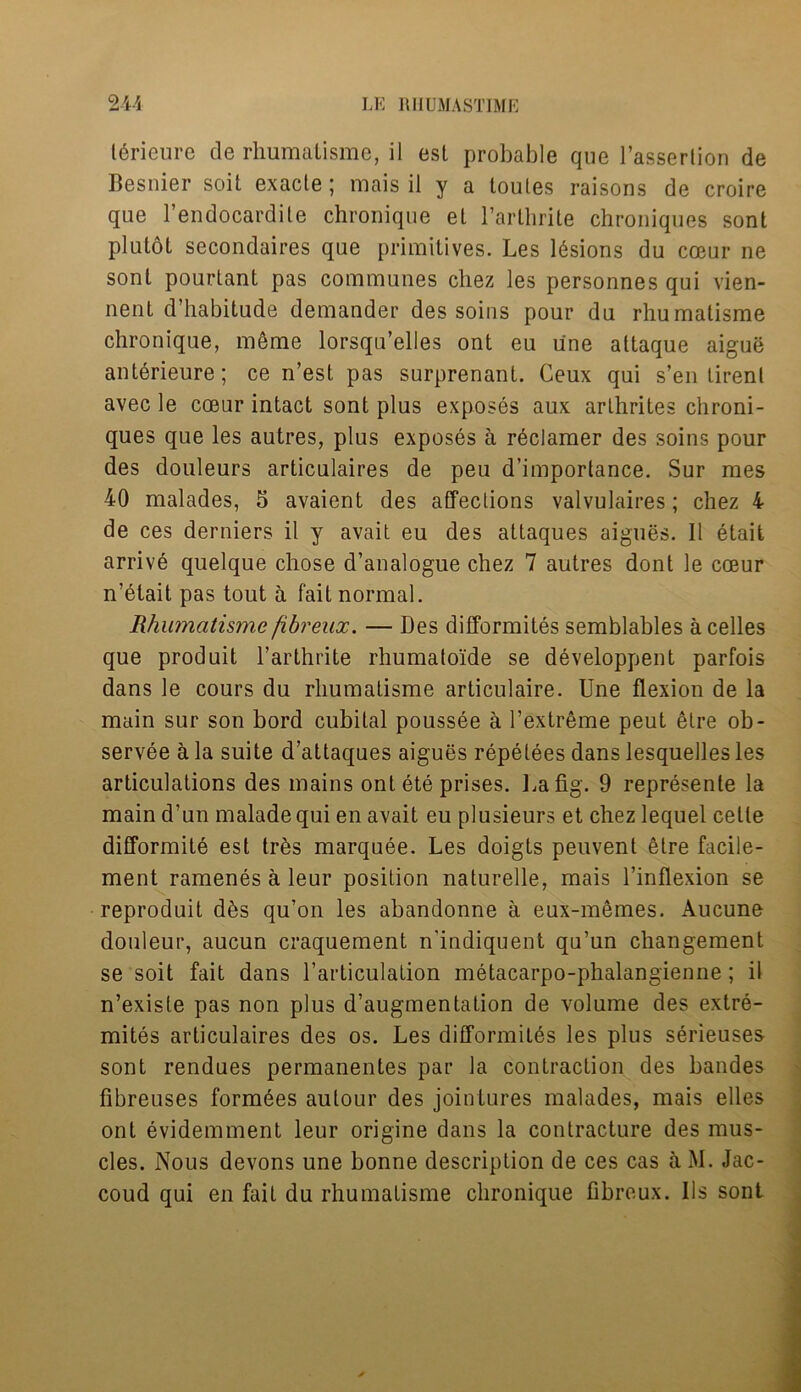 lericure de rhumatisme, il est probable que l’assertion de Besnier soil, exacle ; mais il y a toules raisons de croire que l’endocardile chroniqne el l’arthrite chroniques son! plutol secondaires que primitives. Les lesions du coeur ne son! pourlant pas communes chez les personnes qui vien- nenl d’habitude demander des soins pour du rhumatisme chronique, meme lorsqu’elles ont eu une attaque aigue anterieure; ce n’esl pas surprenanl. Ceux qui s’en lirenl avec le coeur intact sont plus exposes aux arthrites chroni- ques que les autres, plus exposes a reclaimer des soins pour des douleurs articulaires de peu d’importance. Sur mes 40 malades, S avaient des affections valvulaires; chez 4 de ces derniers il y avait eu des attaques aigues. Il etait arrive quelque chose d’analogue chez 7 autres dont le coeur n’elait pas tout a fait normal. Rhumatisme fibreux. — Des difformites semblables acelles que produit l’arthrite rhumatoide se developpent parfois dans le cours du rhumatisme articulaire. Une flexion de la main sur son bord cubital poussee a l’extreme peut etre ob- servee a la suite d’attaques aigues repetees dans lesquelles les articulations des mains ont ete prises. La fig. 9 represente la main d’un malade qui en avait eu plusieurs et chez lequel cetle difformite est tr6s marquee. Les doigts peuvent etre facile- ment ramenes a leur position naturelle, mais l’inflexion se reproduit d6s qu’on les abandonne a eux-memes. Aucune douleur, aucun craquement n'indiquent qu’un changement se soit fait dans Larticulation metacarpo-phalangienne; il n’exisle pas non plus d’augmentation de volume des extre- mites articulaires des os. Les difformites les plus serieuses- sont rendues permanentes par la contraction des bandes fibreuses formees autour des jointures malades, mais elles ont evidemment leur origine dans la contracture des mus- cles. Nous devons une bonne description de ces cas a M. Jac- coud qui en fait du rhumatisme chronique fibreux. Us sont