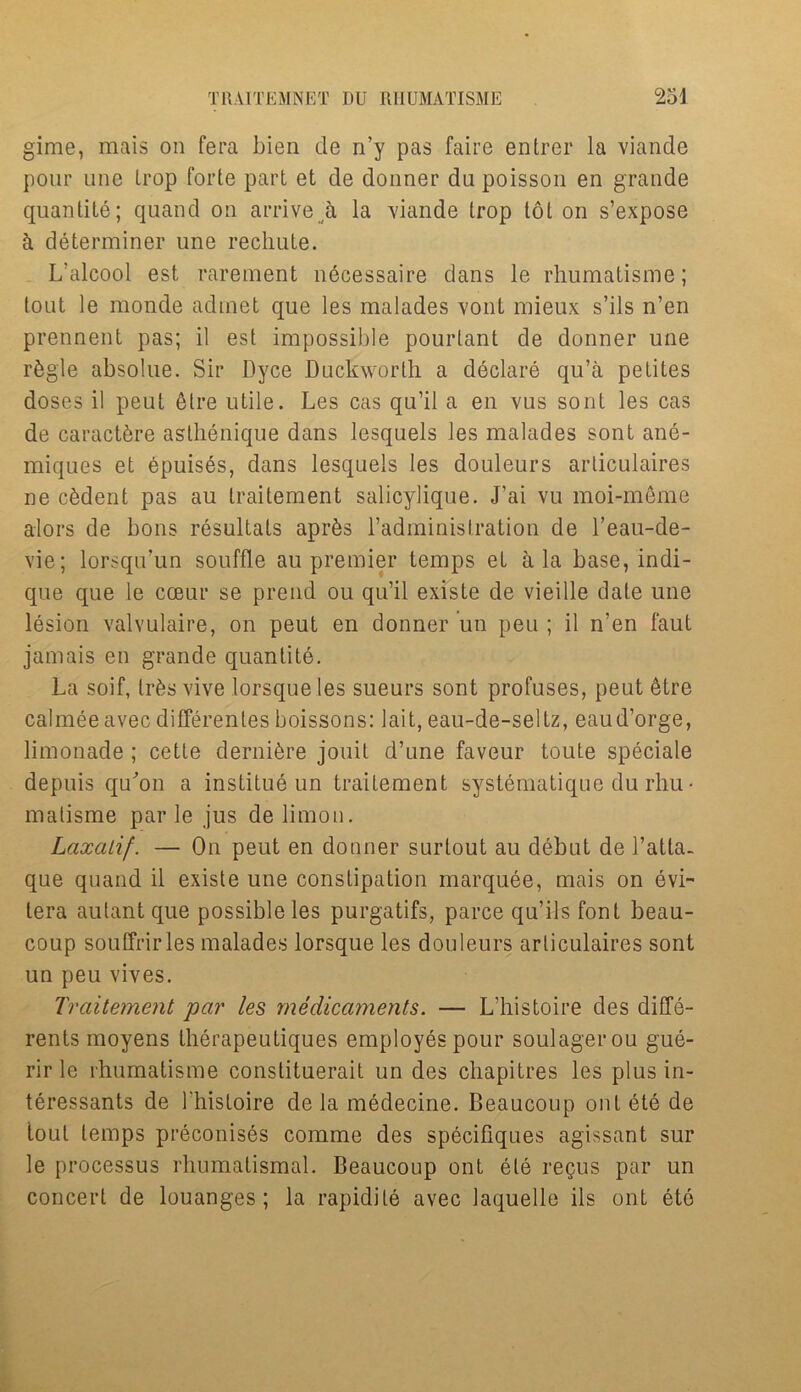 gime, mais on fera Lien de n’y pas faire entrer la viande pour une Irop forte part et de donner da poisson en grande quantile; quand on arrive a la viande trop tot on s’expose ti determiner une rechute. L’alcool est rarement n6cessaire dans le rhumatisme; tout le monde adinet que les malades vont mieux s’ils n’en prennent pas; il est impossible pourtant de donner une r&gle absolue. Sir Dyce Duckworth a declare qu’a petites doses il peut 6lre utile. Les cas qu’il a en vus sont les cas de caractbre aslhenique dans lesquels les malades sont ane- miques et epuises, dans lesquels les douleurs articulaires ne c&dent pas au traitement salicylique. J’ai vu moi-meme alors de bons resultats apr&s l’administration de l’eau-de- vie; lorsqu’un souffle au premier temps et ala base, indi- que que le coeur se prend ou qu’il existe de vieille date une lesion valvulaire, on peut en donner un peu ; il n’en faut jamais en grande quantite. La soif, lr6s vive lorsque les sueurs sont profuses, peut 6tre calmeeavec differenles boissons: bait, eau-de-seltz, eaud’orge, limonade ; cette dernibre jonit d’une favour toute speciale depuis qu'on a institue un traitement systematique du rhu • matisme par le jus de limon. Laxalif. — On peut en donner surlout au debut de l’atta- que quand il existe une constipation marquee, mais on evi- tera autant que possible les purgatifs, parce qu’ils font beau- coup souffrirles malades lorsque les douleurs articulaires sont un peu vives. Traitement par les medicaments. — L’histoire des diffe- rents moyens therapeutiques employes pour soulagerou gue- rir le rhumatisme constituerait un des chapitres les plusin- teressants de l'histoire de la medecine. Beaucoup ont ete de tout temps preconises comme des specifiques agissant sur le processus rhumatismal. Beaucoup ont ete regus par un concert de louanges ; la rapid!Le avec laquelle ils ont eto