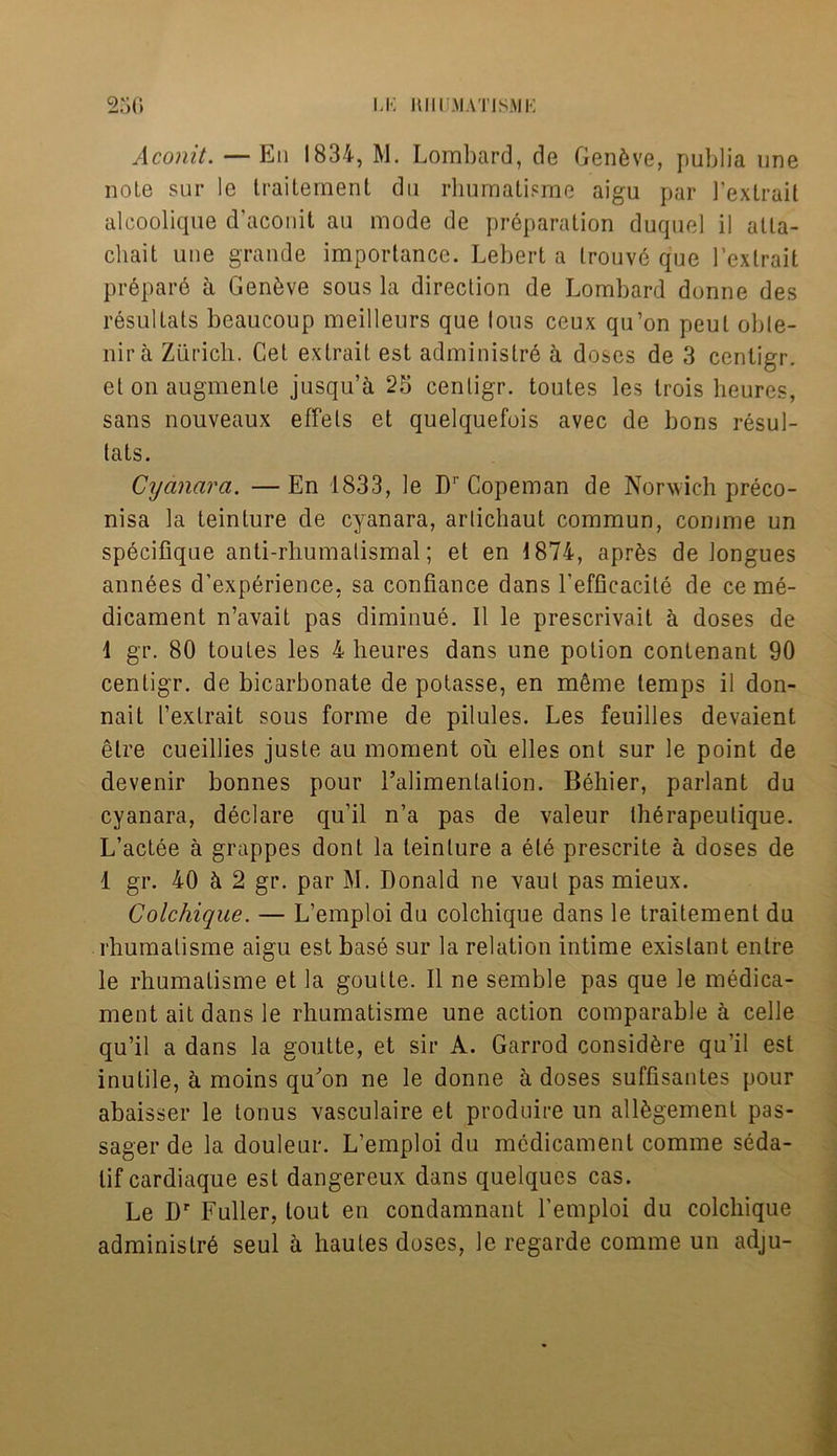 LK Hill MATISMK 250 Aconit. — En 1834, M. Lombard, de Gen6ve, publia une note sur le traitement du rhumatisme aigu par 1’extrait alcoolique d’aconit au mode de preparation duqnel il atta- cliait une grande importance. Lebert a trouve que l’extrait prepare a Geneve sous la direction de Lombard donne des resultats beaucoup meilleurs que lous ceux qu’on peut oble- nira Zurich. Cet extrait est adminislre a doses de 3 cenligr. et on augmente jusqu’a 25 cenligr. toutes les trois heurcs, sans nouveaux effets et quelquefois avec de boris resul- lats. Cyanara. —En 1833, le Dr Copeman de Norwich preco- nisa la teinture de cyanara, artichaut commun, conime un specifique anti-rhumalismal; et en 1874, apr6s de longues annees d’experience, sa confiance dans l’efficacite de ce me- dicament n’avait pas diminue. II le prescrivait a doses de 1 gr. 80 toutes les 4 lieures dans une potion contenant 90 centigr. de bicarbonate de potasse, en meme temps il don- nait t’extrait sous forme de pilules. Les feuilles devaient elre cueillies juste au moment ou elles ont sur le point de devenir bonnes pour ralimentalion. Behier, parlant du cyanara, declare qu’il n’a pas de valeur therapeutique. L’aclee a grappes dont la teinture a ele prescrite a doses de 1 gr. 40 h 2 gr. par INI. Donald ne vaul pas rnieux. Colchique. — L’emploi du colchique dans le traitement du rhumalisme aigu est base sur la relation intime exislant entre le rhumalisme et la goulte. Il ne semble pas que le medica- ment ait dans le rhumatisme une action comparable a celle qu’il a dans la goutte, et sir A. Garrod consid^re qu’il est inutile, a moins qu^on ne le donne a doses suffisantes pour abaisser le tonus vasculaire et produire un allfegement pas- sager de la douleur. L’emploi du medicament comme seda- lif cardiaque est dangereux dans quelques cas. Le Dr Fuller, tout en condamnant l’emploi du colchique administr6 seul h. hautes doses, le regarde comme un adju-