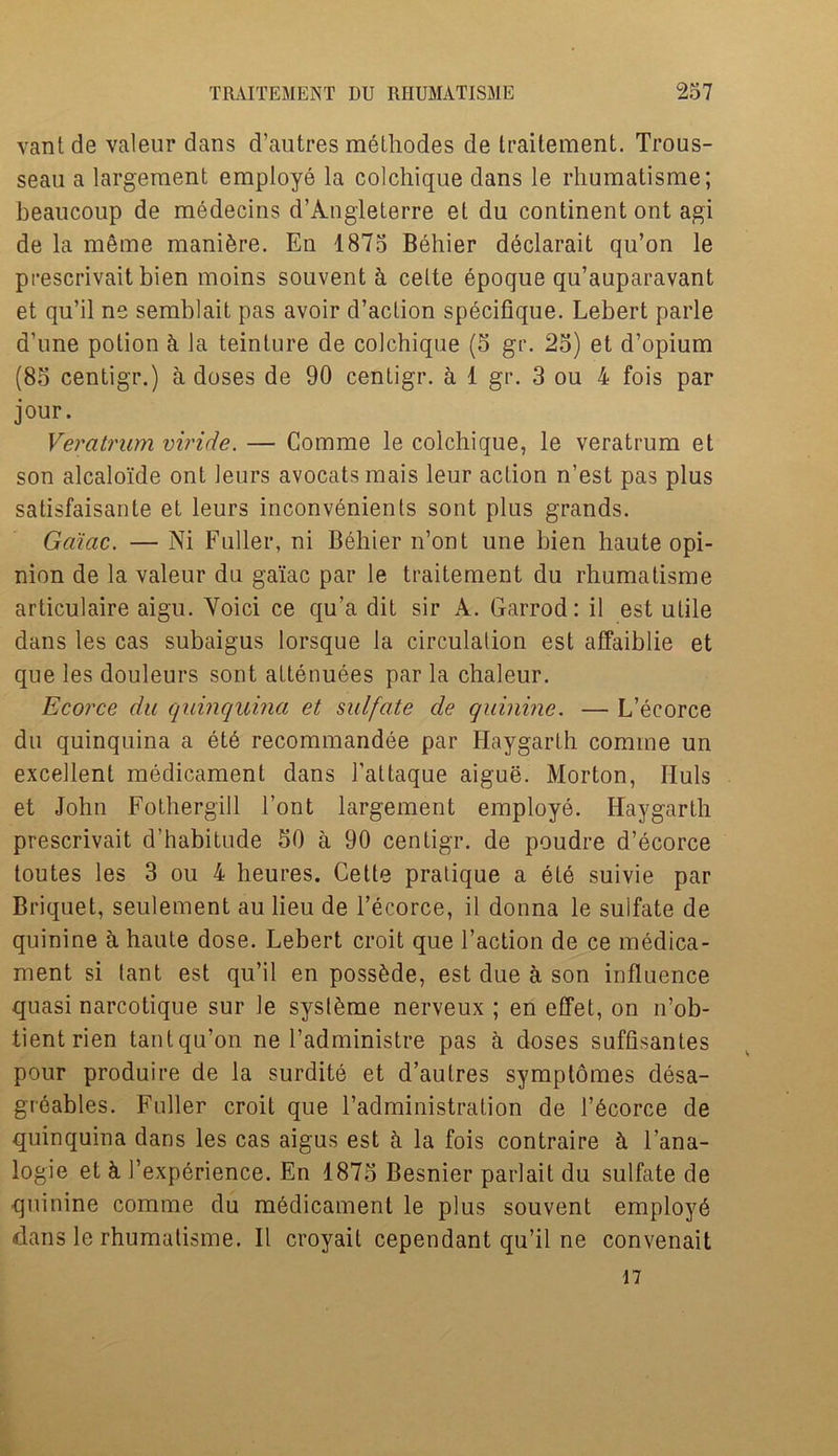 vantde valeur dans d’autres methodes de traitement. Trous- seau a largement employe la colchique dans le rhumatisme; beaucoup de medecins d’Angleterre et du continent ont agi de la meme mani&re. En 1875 Behier declarait qu’on le prescrivait bien moins souvent & celte epoque qu’auparavant et qu’il ne semblait pas avoir d’aclion specifique. Lebert parle d'une potion k la teinture de colchique (5 gr. 25) et d’opium (85 centigr.) a doses de 90 centigr. a 1 gr. 3 ou 4 fois par jour. Veratrum viride. — Comme le colchique, le veratrum et son alcaloide ont leurs avocatsmais leur action n’est pas plus satisfaisante et leurs inconvenients sont plus grands. Game. — Ni Fuller, ni Behier n’ont une bien haute opi- nion de la valeur du gaiac par le traitement du rhumatisme articulaire aigu. Voici ce qu’a dit sir A. Garrod: il est utile dans les cas subaigus lorsque la circulation est affaiblie et que les douleurs sont attenuees par la chaleur. Ecorce du quinquina et sulfate de quinine. — L’ecorce du quinquina a et6 recommandee par Haygarth comme un excellent medicament dans l’attaque aigue. Morton, IIuls et John Fothergill Font largement employe. Haygarth prescrivait d’habitude 50 a 90 centigr. de poudre d’ecorce toutes les 3 ou 4 heures. Cette pratique a ete suivie par Briquet, seulement au lieu de Tecorce, il donna le sulfate de quinine a haute dose. Lebert croit que Taction de ce medica- ment si lant est qu’il en poss£de, est due a son influence quasi narcotique sur le syst^me nerveux ; en effet, on n’ob- tientrien tantqu’on ne Tadministre pas a doses suffisantes pour produire de la surdite et d’autres symptomes desa- greables. Fuller croit que Tadministration de l’6corce de quinquina dans les cas aigus est h la fois contraire cl l’ana- logie et & Texperience. En 1875 Besnier pariait du sulfate de quinine comme du medicament le plus souvent employd dans le rhumatisme. Il croyail cependant qu’il ne convenait 17