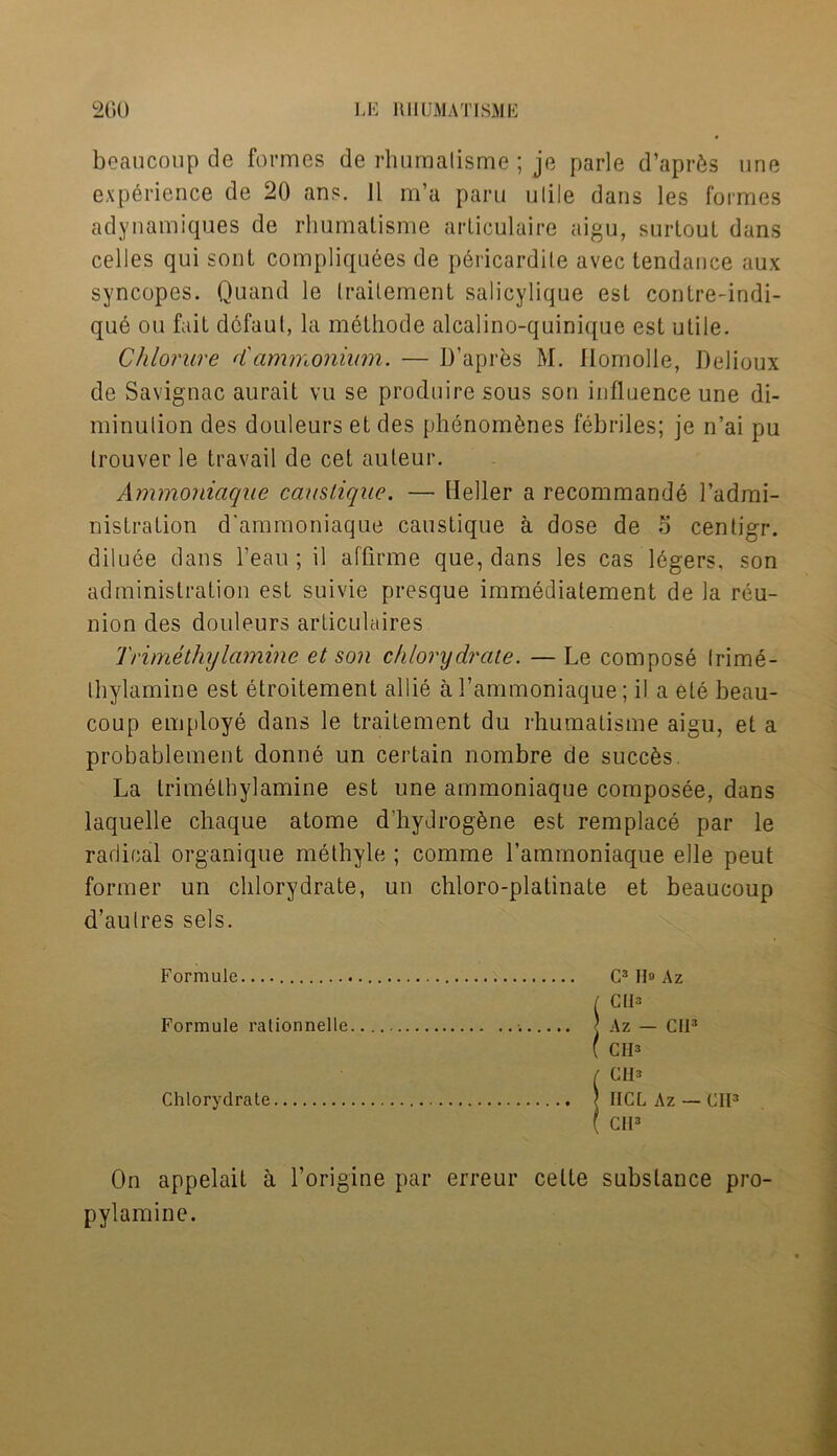 beaucoup de formes de rhumalisme ; je parle d’aprfes une experience de 20 ans. Jl m’a paru ulile dans les formes adynamiques de rhumatisme articulaire aigu, surtout dans celles qui sont compliquees de pericardile avec tendance aux syncopes. Quand le traitement salicylique esl contre-indi- que on fait dcfaul, la methode alcalino-quinique est utile. Chlorure d'ammonium. — D’apres M. Ilomolle, Delioux de Savignac aurait vu se produire sous son influence une di- minution des douleurs et des phenombnes febriles; je n’ai pu Irouver le travail de cet auteur. Ammoniaque caustique. — Heller a recommande l’admi- nistration d'ammoniaque caustique a dose de 5 centigr. diluee dans l’eau; il affirme que, dans les cas legers, son administration est suivie presque immediatement de la reu- nion des douleurs articulaires Trimethylamine et son chlorydrate. — Le compose Irime- Ihylamine est etroitement allie a l’ammoniaque; i! a ele beau- coup employe dans le traitement du rhumalisme aigu, et a probablement donne un certain nombre de succfes La trimetbylamine est une ammoniaque composee, dans laquelle chaque atome d'hydroghne est remplace par le radical organique methyle ; comme l’ammoniaque elle peut former un chlorydrate, un chloro-platinate et beaucoup d’aulres sels. Formule G3 H» Az On appelail a l’origine par erreur celte substance pro- pylamine. Formule rationnelle Chlorydrate CIO IICL Az — CIO CM3