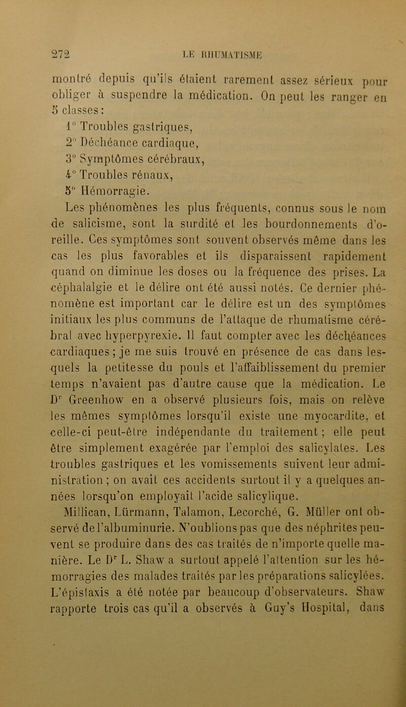 montrd depuis qu’ils etaient rarement assez sSrieux pour obliger a suspendre la medication. On peut les ranger en 5 classes: 1° Troubles gaslriques, 2° Dech6ance cardiaque, 3° Symptomes c6rebraux, 4° Troubles renaux, 5 Hemorragie. Les phenom&nes les plus frequents, connus sous le nom de salicisme, sont la surdite el les bourdonnements d’o- reille. Ces symptomes sont sou vent observes merne dans les cas les plus favorables et ils disparaissent rapidement quand on diminue les doses ou la frequence des prises. La cephalalgie et le delire ont ete aussi notes. Ce dernier phe- nomene est important car le delire est un des symptomes initiaux les plus communs de l’attaque de rhumalisme cere- bral avec liyperpyrexie. 11 faut compter avec les decheances cardiaques; je me suis trouve en presence de cas dans les- quels la petitesse du pouls et Taffaiblissement du premier temps n’avaient pas d’autre cause que la medication. Le Dr Greenhow en a observe plusieurs fois, mais on releve les memes symptomes lorsqu’il existe une myocardite, et celle-ci peut-6tre independante du trailement; elle peut etre simplement excfgeree par Tempi oi des salicylates. Les troubles gaslriques et les vomissements suivent leur admi- nistration ; on avail ces accidents surtout il y a quelques an- nees lorsqu’on employait l’acide salicylique. Millican, Liirmann, Talamon, Lecorche, G. Muller ont ob- serve deTalbuminurie. N’oublionspas que des nephrites peu- vent se produire dans des cas traites de n’importe quelle ma- niere. Le Dr L. Shaw a surtout appeie l’altention sur les h6- morragies des malades traites par les preparations salicyiees. L’epislaxis a ete notee par beaucoup d’observaleurs. Shaw rapporte trois cas qu’il a observes k Guy’s Hospital, dans