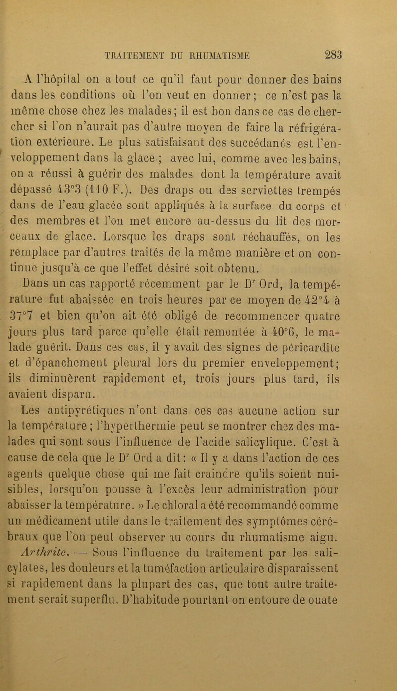 Al’hopilal on a tout ce qu’il faut pour donner des bains dans les conditions ou I’on veut en donner; ce n’est pas la m6me chose chez les malades; il est bon dansce cas de cher- cher si l’on n’aurait pas d’autre raoyen de faire la refrigera- tion exlerieure. Le plus satisfaisant des succedanes estl’en- veloppement dans la glace; avec lui, comrae avec les bains, on a reussi h guerir des malades dont la lemperalure avait depasse 43°3 (110 F.). Des draps ou des serviettes trempes dans de l’eau glacee sont appliques a la surface du corps et des membres et Ton met encore au-dessus du lit des mor- ceaux de glace. Lorsque les draps sont rechauffes, on les remplace par d’autres traites de la meme manure et on con- tinue jusqu’a ce que l’effet desire soit obtenu. Dans un cas rapporte recemment par le Dr Ord, la tempe- rature fut abaiss6e en trois lieures par ce moyen de 42°4 h 37°7 et bien qu’on ait ete oblige de recommence!* qualre jours plus tard parce qu’elle etait remontee a 40°6, le ma- lade guerit. Dans ces cas, il y avait des signes de pericardilc et d’epanchement pleural lors du premier enveloppement; ils diminuSrent rapidement et, trois jours plus tard, ils avaient disparu. Les antipyretiques n’ont dans ces cas aucune action sur la temperature; l’hypeithermie peut se montrer chez des ma- lades qui sont sous l’influence de l’acide salicylique. C’est a cause de cela que le Dr Ord a dit: « Il y a dans Taction de ces agents quelque chose qui me fail craindre qu’ils soient nui- sibles, lorsqu’on pousse a Texc6s leur administration pour abaisser la temperature. » Le chloral a ete recommande comme un medicament utile dans le traitement des symplomes cere- braux que Ton peut observer au cours du rhumatisme aigu. Arthrite. — Sous Tinfluence du traitement par les sali- cylates, les douleurs et la tumefaction arliculaire disparaissent si rapidement dans la pluparl des cas, que tout autre traite- ment serait superflu. D’habitude pourtant on entoure de ouate