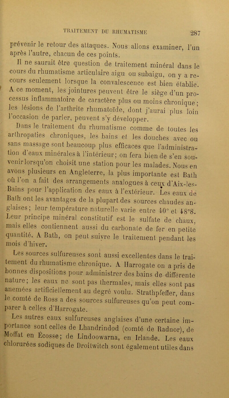 prevenir le retour des attaques. Nous alions examiner, l’un apr^s 1’autre, chacun de ces points. II ne saurait etre question de traitemenL mineral dans le cours du rhumatisme articulaire aigu ou subaigu, on y a re- cours seulement lorsque la convalescence est bien elablie. A ce moment, les jointures peuvent etre le si6ge d’un pro- cessus inflammatoire de caractere plus ou moins chronique; les 16sions de l'arthrite rhumatoide, dont j’aurai plus loin 1’occasion de parler, peuvent s’y developper. Dans le traitement du rhumatisme comme de loules les arthropaties chroniques, les bains ef. les douches avec ou sans massage sont beaucoup plus efficaces que l’administra- tion d eaux mineralesa l’interieur; on fera bien de s’en sou- venir lorsqu’on choisit une station pour les malades. Nous en avons plusieurs en Angleterre, la plus importante est Bath ou bon a fait des; arrangements analogues h ceux d’Aix-les- Bains pour 1 application des eaux a l’exterieur. Les eaux de Bath ont les avantages de la plupart des sources chaudes an- glaises, leur temperature naturelle varie enlre 40° et 48°8 Leur principe mineral constitutif est le sulfate de chaux' mais elles contiennent aussi du carbonate de fer en petite quantite. A Bath, on peut suivre le traitement pendant les mois d’hiver. Les sources sulfureuses sont aussi excellentes dans le trai- tement du rhumatisme chronique. A Harrogate on aprisde bonnes dispositions pour administrer des bains de differente nature; les eaux no sont pas Ihermales, mais elles sont pas anemees artiflciellement au degrS voulu. Strathpfefier, dans e comtd de Ross a des sources sulfureuses qu’on peut com- parer a cedes d’Harrogate. Les autres eaux sulfureuses anglaises d’une certaine im- portance sont cedes de Lhandrindod (comt6 de Radnor), de Motrat en Ecosse; de Lindoowarna, en Irlande. Les eaux chlorur6es sodiques de Droitwitch sont egalement utiles dans