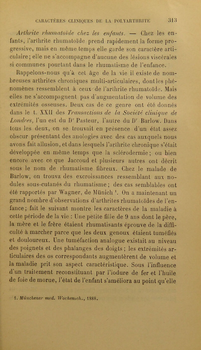 Arthrite rhumatoide chez les enfanls. — Chez les en- fant?, Parlhrile rhumatoide prend rapidemenl la forme pro- gressive, mais en meme lemps elle garde son caract^re arli- culaire; elle ne s’accompagne d’aucune des lesions viscerales si communes pourtant dans le rhumalisme de Penfance. Rappelons-nous qu’a cet age de la vie il existe de nom- breuses arthriles chroniques mulli-articulaires, dontles plie- nom&nes ressemblent a ceux de 1’arlhrite rhumatoide. Mais elles ne s’accompagnent pas d’augmentation de volume des exlremites osseuses. Deux cas de ce genre ont ete donnes dans le L. XXII des Transactions de la Societe clinique de Londres, l’un est du D1' Pasteur, l’autre du Dr Barlow. Dans lous les deux, on se trouvait en presence d’un etat assez obscur presentant des anologies avec des cas auxquels nous avons fait allusion, et dans lesquels Parthrite chronique s’dtait developpee en meme temps que la sclerodermie; ou bien encore avec ce que Jaccoud et plusieurs autres ont deceit sous le nom de rhumatisme fibreux. Chez le malade de Barlow, on trouva des excroissances ressemblant aux no- dules sous-cutan6s du rhumatisme; des cas semblables ont ete rapportes par Wagner, de Munich *. On a maintenant un grand nombre d’observations d’arthrites rhumaloides de Pen- fance; fait le suivant monlre les caracteres de la maladie a cetle periode de la vie : Une petite fille de 9 ans dont le p6re, la m&re et le fr6re etaient rhumatisanls eprouve de la diffi- culte a marcher parce que les deux genoux etaient tumefies et douloureux. Une tumefaction analogue existait au niveau des poignets et des phalanges des doigts; les exlremites ar- liculaires des os correspondants augment^rent de volume et la maladie prit son aspect caracteristique. Sous l'influence d’un trailement reconstituant par l’iodure de fer et l’liuile de foie de morue, Petal de Penfant s’ameliora au point qu’elle 1. Munchener med. Woehemch., 1S88.