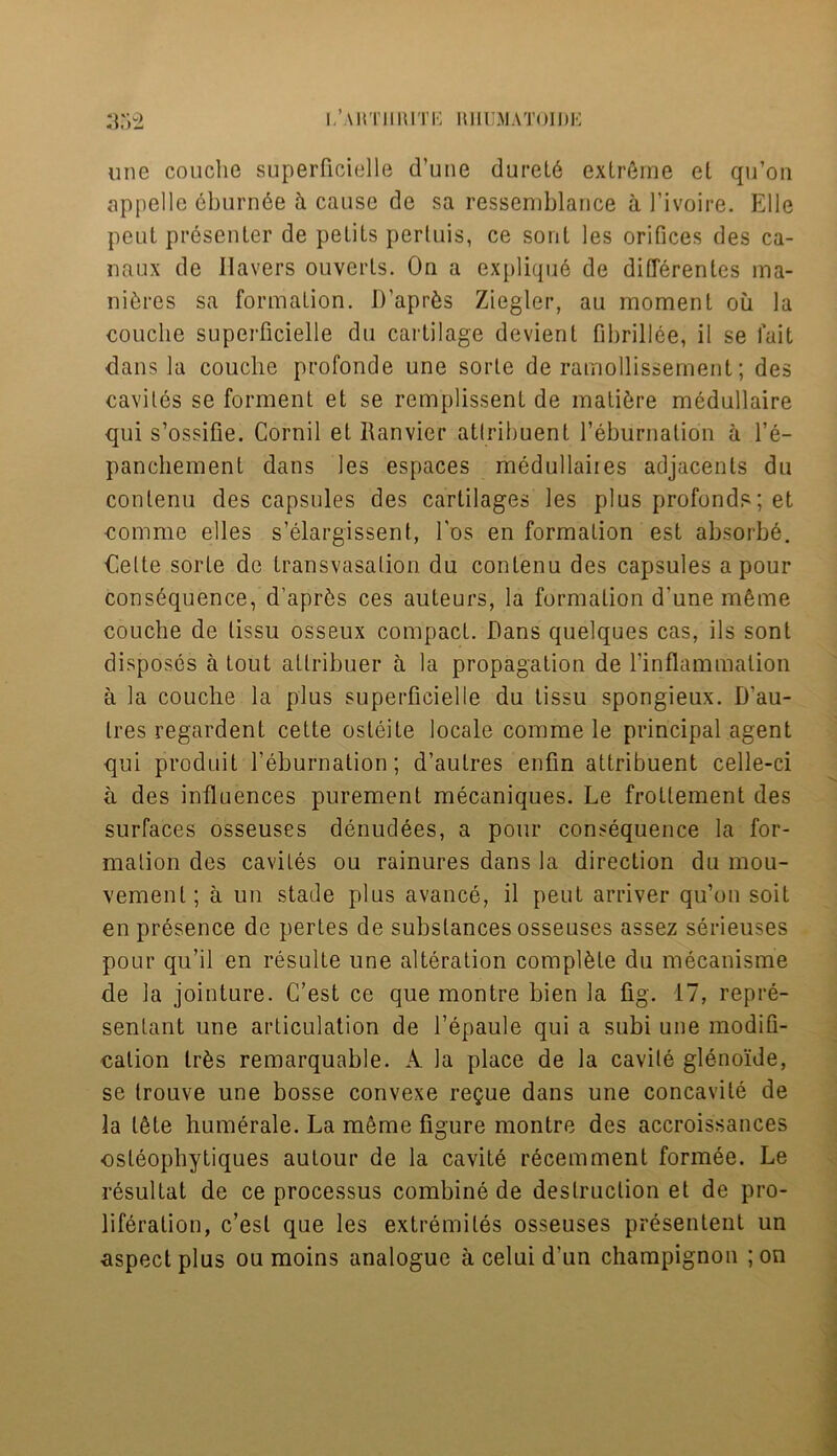 une couche superficielle d’une durel6 extreme el qu’on appelle eburnee ii cause de sa ressemblance a l’ivoire. Elle peut presenter de pelits perluis, ce soul les orifices des ca- naux de Havers ouverls. On a explique de differenles ma- nures sa formation. D’aprfcs Ziegler, au moment oil la couche superficielle du cartilage devienl fibrillee, il se fait dans la couche profonde une sorte de ramollissement; des caviles se forment et se remplissent de mature medullaire qui s’ossifie. Cornil et Ranvier attribuent l’eburnation a l’e- panchement dans les espaces medullaiies adjacents du conlenu des capsules des cartilages les plus profonds; et comme elles s’elargissent, l'os en formation est absorbe. Oette sorte de Iransvasalion du conlenu des capsules a pour consequence, d’apr£s ces auteurs, la formation d'une mfeme couche de lissu osseux compact. Dans quelques cas, ils sont disposes a tout allribuer a la propagation de l’inflammalion a la couche la plus superficielle du tissu spongieux. D'au- tres regardent cette osteite locale comme le principal agent qui produit feburnation; d’autres enfin attribuent celle-ci a des influences purement mecaniques. Le frottement des surfaces osseuses denudees, a pour consequence la for- mation des caviles ou rainures dans la direction du mou- vemenl; a un stade plus avance, il peut arriver qu’on soit en presence de pertes de substances osseuses assez serieuses pour qu’il en resulte une alteration complete du mecanisme de la jointure. G’est ce que montre bien la fig. 17, repre- sentant une articulation de l’epaule qui a subi une modifi- cation lr6s remarquable. A la place de la cavile glenoide, se trouve une bosse convexe regue dans une concavite de la UHe humerale. La meme figure montre des accroissances ■osleophytiques autour de la cavite recemment formee. Le resultat de ce processus combine de destruction et de pro- liferation, c’esl que les extremiles osseuses presentent un aspect plus ou moins analogue a celui d'un champignon ; on