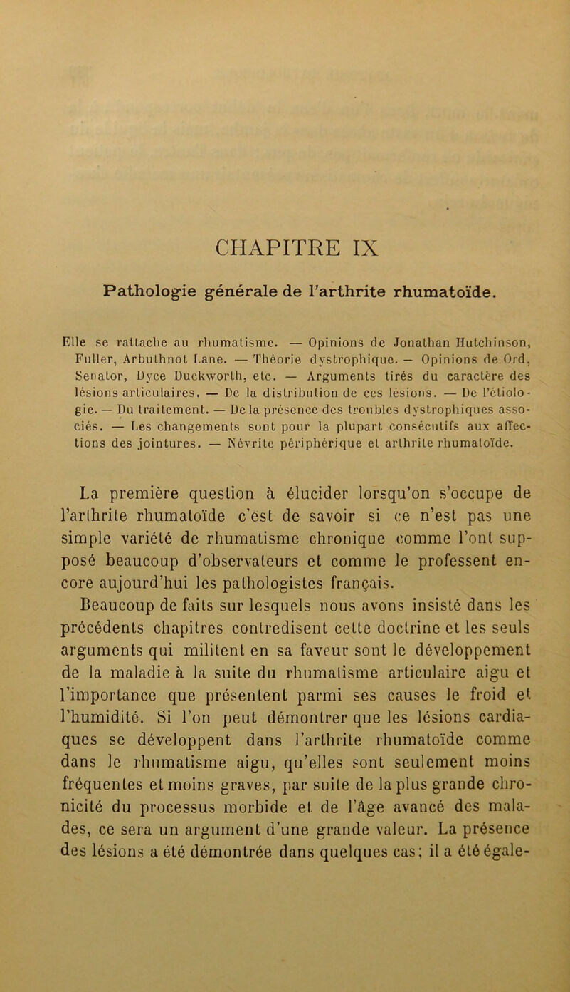 CHAPITRE IX Pathologie generate de l’arthrite rhumatoide. Elle se rattache au rhumaLisme. — Opinions de Jonathan Hutchinson, Fuller, Arbulhnot Lane. — Theorie dystrophiquc. — Opinions de Ord, Senator, Dyce Duckworth, etc. — Arguments tir6s du caractere des lesions articulaires. — De la distribution de ces lesions. — De l’eliolo- gie. — Du traitement. — De la presence des troubles dystrophiques asso- cies. — Les changements sunt pour la plupart consecutifs aux alTec- tions des jointures. — Ncvrite peripherique et arthrite rhumatoide. La premiere question a elucider lorsqu’on s’occupe de Farlhrile rhumatoide c’est de savoir si ce n’est pas une simple variete de rhumaLisme chronique eomme Font sup- pose beaucoup d’observaleurs et comme le professent en- core aujourd’hui les palhologistes frangais. Beaucoup de fails sur lesquels nous avons insiste dans les precedents chapitres conlredisent cette doctrine et les seuls arguments qui militent en sa faveur sont le developpement de la maladie & la suite du rhumalisme articulaire aigu et l’importance que presen lent parmi ses causes le froid et l’humidite. Si l’on peut demontrer que les lesions cardia- ques se developpent dans l’arthrite rhumatoide comme dans le rhumatisme aigu, qu’elles sont seulement moins frequentes et moins graves, par suite de la plus grande cliro- nicite du processus morbide et de l’dge avance des mala- des, ce sera un argument d’une grande valeur. La presence des lesions a ete demontree dans quelques cas; il a eteegale-