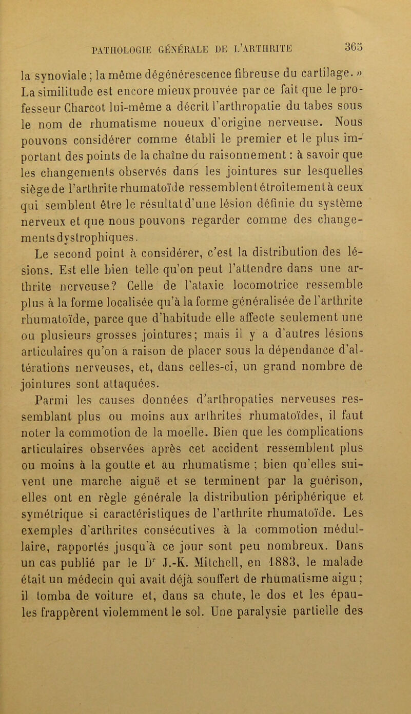 la synoviale; la meme degenerescence fibreuse du cartilage. » La similitude est encore mieuxprouvee par ce fait que le pro* fesseur Charcot lui-meme a decrit l’arthropatie du tabes sous le nom de rhumatisme noueux d’origine nerveuse. Nous pouvons considerer comme dtabli le premier et le plus im- portant des points de la chaine du raisonnement: k savoir que les changemenls observes dans les jointures sur lesquelles sifegede 1’arthrite rhumato'ide ressemblentetroitementa ceux qui semblent etre le resultatd’une lesion definie du syst^me nerveux et que nous pouvons regarder comme des cliange- mentsdystrophiques. Le second point a considerer, c’est la distribution des le- sions. Est elle bien telle qu’on peut l’attendre dans une ar- tbrite nerveuse? Celle de l’alaxie locomotrice ressemble plus a la forme localisee qu’a la forme generalisee de l’arthrite rhumatoide, parce que d’habitude elle affecte seulement une ou plusieurs grosses jointures; mais il y a d’autres lesions articulaires qu’on a raison de placer sous la dependance d’al- terations nerveuses, et, dans celles-ci, un grand nombre de jointures sont altaquees. Parmi les causes donnees d’arlhropaties nerveuses res- semblant plus ou moins aux arthrites rhumatoides, il faut noter la commotion de la moelle. Bien que les complications articulaires observees aprbs cet accident ressemblent plus ou moins a la goutte et au rhumatisme ; bien qu’elles sui- vent une marche aigue et se terminent par la guerison, elles ont en rfegle generale la distribution pdripherique et symetrique si caracteristiques de l’arthrite rhumatoi'de. Les exemples d’arthriles consecutives a la commotion medul- laire, rapporles jusqu'a ce jour sont peu nombreux. Dans un cas publie par le Dr J.-K. Mitchell, en 1883, le malade etait un medecin qui avait deja souffert de rhumatisme aigu ; il lomba de voiture et, dans sa chute, le dos et les epau- les frappbrenl violemment le sol. Une paralysie partielle des