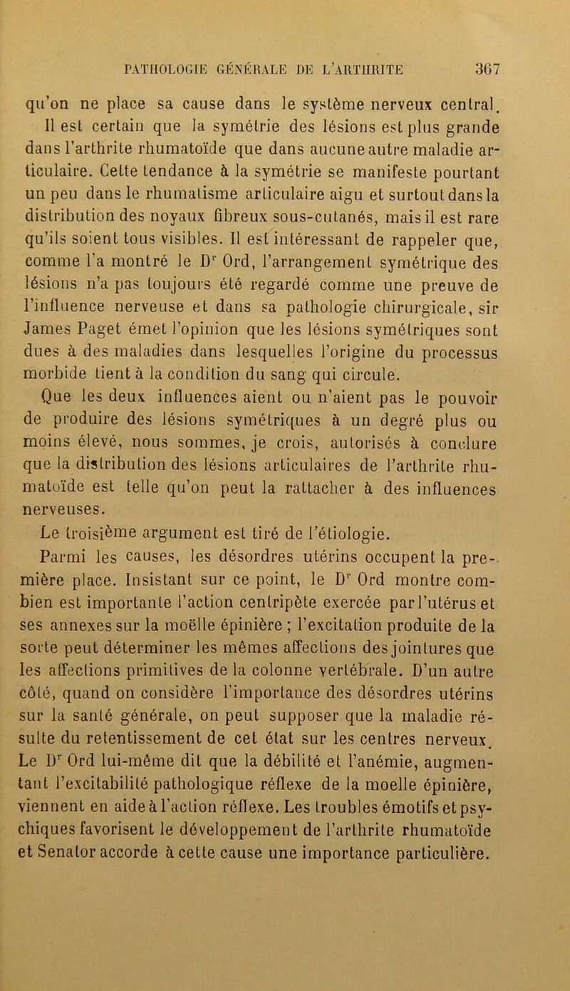 qu’on ne place sa cause dans le syst^me nerveux central. 11 esl certain que la symelrie des lesions est plus grande dans l’arthrite rhumatoide que dans aucune autre maladie ar- ticulaire. Cette tendance k la symetrie se manifeste pourtant un peu dans le rhumalisme articulaire aigu et surtoutdansla distribution des noyaux fibreux sous-cutan6s, maisil est rare qu’ils soient tous visibles. II esl inleressant de rappeler que, comme l’a montre le Dr Ord, l’arrangement symetrique des Idsions n’a pas loujours et6 regarde comme une preuve de l’influence nerve use et dans sa pathologie chirurgicale, sir James Paget emet l’opinion que les lesions symetriques sont dues & des maladies dans lesquelles l’origine du processus morbide tient a la condition du sang qui circule. Que les deux influences aient ou n’aient pas le pouvoir de produire des lesions symetriques k un degre plus ou moins eleve, nous sommes, je crois, autorises & comdure que la distribution des lesions articulaires de l’arthrite rliu- matoide est telle qu’on peut la rattacher k des influences nerveuses. Le troisi&me argument est tire de Peliologie. Parmi les causes, les desordres uterins occupent la pre- miere place. Insistant sur ce point, le Dr Ord montre com- bien est importanle Taction centripbte exercee parl’uteruset ses annexes sur la moelle epiniere ; fexcitation produite de la sorte peut determiner les memes affections des jointures que les affections primitives de la colonne yertebrale. D’un autre cote, quand on considere fimportance des desordres uterins sur la sanle generale, on peut supposer que la maladie re- sulte du retentissement de cet elat sur les centres nerveux. Le Dr Ord lui-meme dit que la debilite et fanemie, augmen- taut fexcitabilite pathologique reflexe de la moelle epinifcre, viennent en aide ti faction reflexe. Les troubles emotifsetpsy- chiques favorisent le ddveloppement de l’arthrite rhumatoide et Senator accorde ci cette cause une importance particuli6re.