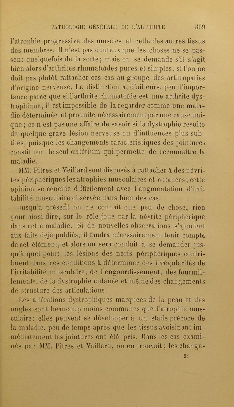 l’atrophie progressive des muscles et celle des aulres tissus des membres. II n’est pas douteux que les choses ne se pas- sent quelquefois de la sorte; mais on se demande s’il s’agit bien alors d’arlhrites rhumatoides pures et simples, si l’on ne doit pas pin tot rattacher ces cas an groupe des artbropaties d’origine nerveuse. La distinction a, d’ailleurs, peud’impor- tance parce que si l’arlhrite rhumatoiide est une arlhrite dys- tropbique, il est impossible de la regarder comme une mala- die delerminee et produile necessairementpar une cause uni- que ; ce n’est pas une affaire de savoir si la dystrophie resulte de quelque grave lesion nerveuse on d’influences plus sub- tiles, puisque les changements caraclerisliques des jointures constituent le seul criterium qui permette de reconnaitre la maladie. MM. Pitres et Yeillard sent disposes a rattacher h des nevri- tes peripheriques les atrophies musculaires et cutanees; cette opinion se concilie difficilement avec Paugmentalion d’irri- tabilite musculaire observee dans bien des cas. Jusqu’a present on ne connait que peu de chose, rien pour ainsi dire, sur le role joue par la nevrite peripherique dans cette maladie. Si de nouvelles observations s’ajoutent aux fails deja publies, il faudra necessairement lenir comply decet element, et alors on sera conduit a se demander jus- qu'a quel point les lesions des nerfs pdripheriques contri- buent dans ces conditions a determiner des irregularites de l’irritabilite musculaire, de 1’engourdissement, des fourmil- lements, de la dystrophie culanee et memedes changements de structure des articulations. Les alterations dystrophiques marquees de la peau et des ongles sont beaucoup moins communes que l’atrophie mus- culaire; elles peuvent se developper a un stade pr6coce de la maladie, peu de temps aprks que les tissus avoisinant im- mediatement les jointures ont cte pris. Dans les cas exami- nes par MM. Pitres et Yaillard, on en trouvait; les change- 24