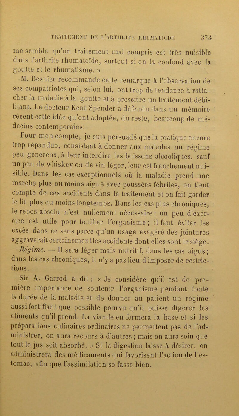 me semble qu’un traitement mal compris est Ir6s nuisible dans 1 arlhrite rhumaloide, surtout si on la confond avec la goulte et le rhumatisme. » M. Besnier recommande cetle remarque a l’observation de ses compalriotes qui, selon lui, ont trop de tendance a ralta- cher ja maladie a la goulte et a prescrire un traitement debi- li(.ant. Le docteur Kent Spender a defendu dans un m6moire lecent cette idee qu ont adoptee, du reste, beaucoup de me- decins conlemporains. Pour mon compte, je suis persuade quela pratique encore trop repandue, consistant a donner aux malades un regime peu genereux, a leur interdire les boissons alcooliques, sauf un peu de whiskey ou de vin leger, leur est franchement nui- sible. Dans les cas exceplionnels oil la maladie prend une marche plus oumoins aigue avec poussees febriles, on tient compte de ces accidents dans le traitement et on fait garder le lit plus ou moins longiemps. Dans les cas plus chroniques, le repos absolu n’est nullemenl necessaire; un peu d'exer- cice est utile pour tonifier Lorganisme; il faut eviter les exc^s dans ce sens parce qu’un usage exagere des jointures aggraveraitcertainementles accidents dont elles sont le si&ge. Regime. — 11 sera leger mais nutrilif, dans les cas aigus; dans les cas chroniques, il n’y a pas lieu d imposer de restric- tions. Sir A. Garrod a dit : « Je considfere qu’il est de pre- miere importance de soutenir Lorganisme pendant toute la duree de la maladie et de donner au patient un regime aussi iortifiant que possible pourvu qu’il puisse digerer les aliments qu’il prend. La viande en formera la base et si les preparations culinaires ordinaires ne permettent pas de l’ad- ministrer, on aura recours a d’autres ; mais on aura soin que lout le jus soit absorbe. » Si la digestion laisse a desirer, on administrera des medicaments qui favorisent l’action de l’es- tomac, afin que l’assimilalion se fasse bien.