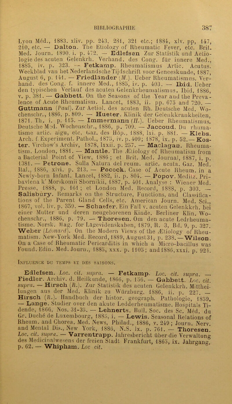 Lyon Med., 1883. xliv. pp. 243, 281, 321 etc.; 1884, xlv. pp, 147, 210, etc. — Dalton. The Etiology of Rheumatic Fever, etc. Brit. Med. Journ. 1890. i. p. 472. — Edlefsen Zur Statislik und Aetio- logie des acuten Gelenkrli. Verhand. des Gong, fur innere Med., 1885, iv. p. 323. --- Fetkamp. Rkeumatismus Artie. Acutus. Weekblad van het Nederlandsche Tijdschrift voor Geneeskuade, 1887, August 6, p. 141. — Friedlander (M.). Ueber Rheumatismus. Ver- band, des Gong. f. innere Med., 1885, iv. p. 403. — Ibid. Ueber den typiseken Verlauf des acutea Gelenkrlieumatismus. Ibid, 1886, v. p. 381. — Gabbett. On the Seasons of the Year and the Preva- lence of Acute Rheumatism. Lancet, 1883, ii. pp. 675 and 720. — Guttmann {Paul). Zur Aetiol. des acuten Rh. Deutsche Med. Wo- chensckr., 1886, p. 809. — Hueter. Klinilt der Gelenkkrankheiten, 1871. Th. i. p. 115.— Immermann (//.). Ueber Rheumatismus. Deutsche Med. Wochensckr., 1886, p. 709. — Jaccoud. Du rhuma- tisme artic. aigu, etc. Gaz. des lldp., 1888, lxi. p. 881. — Klebs. Arch. f. Experiment. Pathol., 1875, iv. p. 409; 1878, ix. p. 52.— Kos- ter. Virchow’s Archiv, 1878, lxxii. p. 257. — Maclagan. Rheuma- tism. London, 1881. — Mantle. The AGliology of Rheumatism from a Bacterial Point of View, 1886; et Brit. Med. Journal, 1887, i. p. 1381. — Petrone. Sulla Natura del reum. artic. acuta. Gaz. Med. ItaL, 1886, xlvi. p. 213. — Pocock. Case of Acute Rheum, in a Newly-born Infant. Lancet, 1882, ii. p. 804. — Popov. Meditz. Pri- bavlenak’ Morskomii Sbornikii, 1887, p. 401. Analyse : Wiener Med. Presse, 1888, p. 161 ; et London Med. Record, 1888, p. 303. — Salisbury. Remarks on the Structure, Functions, and Classifica- tions of the Parent Gland Cells, etc. American Journ. Med. Sci., 1867, vol. liv. p. 359. — Schaefer. Ein Fall v. acuten Gelenkkrh. bei einer Mutter und deren neugeborenen Kinde. Berliner Klin. Wo- ckenschr., 1886, p. 79. ■— Thoresen. Om den acute Ledrheuma- tisme. Norsk. Mag. for Lagevidenskaben, 1879, R. 3, Bd. 9, p. 327. Weber {Leonard). On the Modern Views of the Axiology of Rheu- matism. New-York Med. Record, 1889, August31, p. 238.—Wilson. On a Case of Rheumatic Pericarditis in which a Micro-bacillus was Found. Edin. Med. Journ., 1885, xxx. p. 1105; and 1886,xxxi. p. 92L INFLUENCE DU TEMPS ET DES SA1SONS. Edlefsen. Loc. cil. supra. — Fetkamp. Loc. cit. supra. — Fiedler. Archiv. d. Heilkunde, 1866, p. 156. — Gabbett. Loc. cit. supra. — Hirsch (A.). Zur Statistik des acuten Gelenkkrh. Mitthei- lungen aus der Med. Ivlinik zu Wurzburg, 1886, ii. p. 227. — Hirsch (R.). Handbuck der histor. geograph. Pathologie, 1859. — Lange. Studier over den akute Ledderkeumatisme. Hospitals Ti- dende, 1866, Nos. 31-35. — Lehnerts. Bull. Soc. des Sc. Med. du Gr. Duche de Luxembourg, 1885, i. — Lewis. Seasonal Relations of Rheum, and Chorea. Med. News, Philad., 1886, v. 249; Journ. Nerv and Mental Dis., New York, 1886, N.S. lx. p. 761. — Thoresen! Loc. cit. supra. — Varrentrapp. Jahresberickt fiber die Verwaltung des Medicinalwesens der freien Sladt Frankfurt, 1865, ix. Jahroane p. 62. — Whipham. Loc cit.