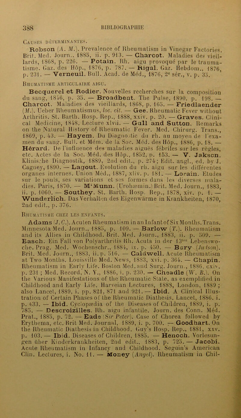 Causes deter min antes. Robson (A. M.). Prevalence of Rheumatism in Vinegar Factories. Bril. Med. Jonrn.. 1885, ii. p. 913. — Charcot. Maladies des vieil- lards, 1808, p. 226. — Potain. Rh. aigu provoqud par le trauma- tisme. Gaz. des H6p., 1876, p. 787. — Rlgal. Gaz. Hebdom., 1876, p. 231. — Verneuil. Bull. Acad, de Mdd., 1870, 2e ser., v. p. 33. Rhumatisme articulaire aigu. Becquerel et Rodier. Nouvelles reclierches sur la composition du sang, 1816, p. 35. — Broadbent. The Pulse, 1890. p. 198. — Charcot. Maladies des vieillards, 1868, p. 165. — Friedlaender (M.). Ueber Rheumatismus, loc. cit. — Gee. Rheumatic Fever without Arthritis. St. Barth. Hosp. Rep., 1888, xxiv. p. 20. —Graves. Clini- cal Medicine, 1848. Lecture xlvii. — Gall and Sutton. Remarks on the Natural History of Rheumatic Fever. Med. Chirurg. Trans., 1869, p. 43. — Hayem. Du Diagnostic du rh. au moyen de 1’exa- men du sang. Bull, et Mdm. de la Soc. Med. des Hdp., 1886, p. 18. — H6rard. De l’influence des maladies aigues febriles sur les regies, etc. Actes de la Soc. Med. des Hop., 1852, p. 153. — V. Jakscn. Klinische Diagnostik, 1889, 2nd edit., p. 274; Edit, angl., ed. by J. Cagney, 1890. — Lagout. Evolution du rh. aigu sur les differentes organes internes. Union Med., 1887, xliv. p. 181. — Lorain. Etudes sur le pouls, ses variations et ses formes dans les diverses mala- dies. Paris, 1870. — M'Munn. (Urohcemin.) Brit. Med. Journ., 1883, ii. p. 1060. — Southey. St. Barth. Hosp. Rep., 1878, xiv. p. 1. — Wunderlich. Das Verhalten des Eigenwarme in Krankheiten, 1870, 2nd edit., p. 376. Rhumatisme chez les enfants. Adams (J. C.). Aculen Rheumatism in an Infantof Six Months.Trans. Minnesota Med. Journ., 1885, p. 109. — Barlow (7’.). Rheumatism and its Allies in Childhood. Brit. Med. Journ., 1883, ii. p. 509. — Easch. Ein Fall von Polyarthritis Rh. Acuta in der 13len Lebenswo- che. Prag. Med. Wochenschr., 1884, ix. p. 430. — Bury (Jwlson). Brit. Med. Journ., 1883, ii.p. 516. — Caldwell. Acute Rheumatism at Two Months. Louisville Med. News, 1883, xvi. p. 364. — Chapin. Rheumatism in Early Life. Boston Med.and Surg. Journ., 1886, cxh. p. 231 ; Med. Record, N. Y., 1886, i. p. 230. — Gheadle (W. B.). On the Various Manifestations of the Rheumatic State, as exemplified in Childhood and Early Life. Harveian Lectures, 1888, London. 1889 ; also Lancet, 1889, i. pp. 821, 871 and 921.— Ibid. A Clinical Illus- tration of Certain Phases of the Rheumatic Diathesis. Lancet, 1886. i. p. 433. — Ibid. Cyclopaedia of the Diseases of Children, 1889, i. p. 783. — Descroizilles. Rh. aigu infantile. Journ. des Conn. Med. Prat., 1885, p. 72. — Eade [Sir Peter). Case of Chorea followed by Erythema, etc. Brit Med. Journal, 1889, i. p. 700. — Goodhart. On the Rheumatic Diathesis in Childhood. Guy’s Hosp. Rep., 1881, xxv. p. 103.— Ibid. Diseases of Children, 1885. — Henoch. Vorlesun- gen fiber Kinderkrankheiten, 2nd edit... 1883, p. 725. — Jacobi. Acute Rheumatism in Infancy and Childhood. Seguin’s American