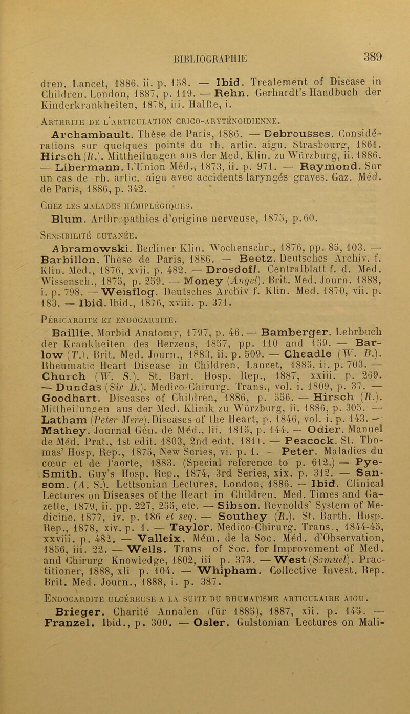 dren. Lancet, 1886. ii. p. 158. — Ibid. Treatment of Disease in Children. London, 1887, p. 119. — Rehn. Gerhardt’s Handbuch der Kinderkrankheiten, 187 8, iii. Halfte, i. Arthrite de l’articulation crico-arytenoidienne. Archambault. Thfese de Paris, 1886. — Debrousses. Conside- rations sur quelques points da rh. arlic. aigu. Strasbourg, 1861. Hirsch(ZL). Mitlheilungen aus der Med. Klin, zu Wiirzburg, ii. 1886. — Libermann. L’Union Med., 1873, ii. p. 971. — Raymond. Sur un cas de rh. artic. aigu avec accidents larynges graves. Gaz. Med. de Paris, 1886, p. 342. Chez les malades hemiplegiques. Blum. Arthropathies d’origine nerveuse, 1875, p.60. Sen si m lite cutanee. Abramowski. Berliner Klin. Wochenschr., 1876, pp. 85, 103. — Barbillon. These de Paris, 1886. — Beetz. Deutsches Archiv. f. Klin. Med., 1876, xvii. p. 482. — Drosdoff. Cenlralblatt f. d. Med. Wissensch., 1875, p. 259. — Money {Angel). Brit. Med. Journ. 1888, i. p. 798. —Weisflog. Deutsches Archiv f. Klin. Med. 1870, vii. p. 183. — Ibid. Ibid., 1876, xviii. p. 371. PERICARDITE ET END0CARD1TE. Baillie. Morbid Anatomy, 1797, p. 46.— Bamberger. Lehrbuch der Krankheiten des Herzens, 1857, pp. 110 and 159. — Bar- low (T.). Brit. Med. Journ., 1883, ii. p. 509. — Cheadle (W. B.). Rheumatic Heart Disease in Children. Lancet, 1885, ii. p. 703. — Church (W. S.). St. Bari. Ilosp. Rep., 1887, xxiii. p._269. — Dundas (Sir 1).). Medico-Chirurg. Trans., vol. i. 1809, p. 37. — Goodhart. Diseases of Children, 1886, p. 556. — Hirsch (R.). Mitlheilungen aus cler Med. Klinik zu Wurzburg, ii. 1886, p. 305. — Latham (Peter Mere).Diseases of the Heart, p. 1846, vol. i. p. 143. — Mathey. Journal Gen. de Med., Iii. 1815, p. 144. — Odier. Manuel de Med. Prat., 1st edit. 1803, 2nd edit. 1811. — Peacock. St. Tho- mas’ Hosp. llep., 1875, New Series, vi. p. 1. - Peter. Maladies du cceur et de I'aorte, 1883. (Special reference to p. 612.) — Pye- Smith. Guy’s Hosp. Rep., 1874, 3rd Series, xix. p. 312. — San- som. {A. S.). Lettsonian Lectures. London, 1886. — Ibid. Clinical Lectures on Diseases of the Heart in Children. Med. Times and Ga- zette, 1879, ii. pp. 227, 255, etc. — Sibson. Reynolds’ System of Me- dicine, 1877, iv. p. 186 et seq. — Southey (Ii.). St. Barth. Hosp. Rep., 1878, xiv. p. 1. — Taylor. Medico-Chirurg. Trans., 1844-45, xxviii. p. 482. — Valleix. Mbm. de la Soc. Med. d’Observation, 1856, iii. 22. — Wells. Trans of Soc. for Improvement of Med. and Chirurg Knowledge, 1802, iii p. 373. —West (Samuel). Prac- titioner, 1888, xli p. 104. — Whipham. Collective Invest. Rep. Brit. Med. Journ., 1888, i. p. 387. Endocardite ulcereuse a la suite du rhumatisme articulaire aigu. Brieger. Charild Annalen (fiir 1885), 1887, xii. p. 145. — Franzel. Ibid., p. 300. — Osier. Gulstonian Lectures on Mali-