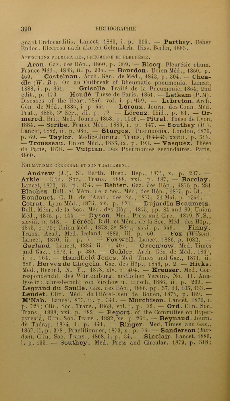 gnant Endocarditis. Lancet, 1885, i. p. 505. — Parthey. Ueber Endoc. Ulcerosa nach akuten Gelenkkrk. Uiss. Berlin, 1885. AFFECTIONS pulmonaires, pneumonie f.tpleuresie. Aran Gaz. des H6p., I860, p. 369. — Blocq. Pleur6sie rhum. France M4d1885, ii. p. 934. — Bourdon. Union M4d., 1860, p. 469. — Castelnau. Arch. Gen. de M4d., 1843, p. 304. — Chea- dle [W. B.). On an Outbreak of Rheumatic pneumonia. Lancet, 1888, i. p. 861. — Grisolle Traite de la Pneumonie, 1864, 2nd edit., p. 173. — Houde. These de Paris. 1861. — Latham (P.M). Diseases of the Heart, 1846, vol. i. p.*159. — Lebreton. Arch. Gen. de Med., 1885, i. p 441. — Leroux. Journ. des Conn. Med. Prat., 1885, 3e S4r., vii. p. 72. — Lorenz. Ibid., p. 81. — Or- merod. Brit. Med. Journ., 1858, p. 1026.—Pitral. These de Lyon, 1884. — Scribe. France M4d., 1885, i. p. 147. — Southey (II ). Lancet, 1882, ii. p. 985. — Sturges. Pneumonia. London, 1876, p. 69. —Taylor. Medic-Chirurg. Trans., 1844-45, xxviii. p. 514. — Trousseau. Union Med., 1855, ix, p. 193. — Vasquez. These de Paris, 1878. — Vulpian. Des Pneumonies secondaires. Paris, 1860. Rhumatisme cerebral et son traitement. Andrew (J.). St. Barth. IIosp. Rep., 1874, x. p. 237. — Arkle. Clin. Soc. Trans. 1888, xxi. p. 187. — Barclay. Lancet, 1870, ii. p. 154. — Behier. Gaz. des Hop., 1876, p. 281 Blachez. Bull, et Mem. de la Soc. Med. des H6p., 1875, p. 51. — Boudouet. C. R. de l’Acad. des Sc., 1875, 31 Mai, p. 1341. — Golrat. Lyon Med., i875. xx. p. 121. —Bujardin-Beaumetz. Bull. Mem. de la Soc. Med. des Hop., 1875, pp. 84 and 89; Union Med., 1875, p. 144. — Dyson. Med. Press and Circ., 1879, N.S., xxviii. p. 518. — Fereol. Bull, et Mem. de la Soc. Med. des Hop., 1875, p. 70; Union Med., 1878, 3e Ser., xxvi. p. 449. — Finny. Trans. Acad. Med. Ireland, 1885, iii. p. 60. — Fox (Wilson). Lancet, 1870, ii. p. 7. — Foxwell. Lancet, 1886, p. 1082. — Garland. Lancet, 1884, ii. p. 407. — Greenhow. Med. Times and Gaz., 1872, i. p. 380. — Gubler. Arch. Gen. de Med., 1857, i. p. 264. — Handfield Jones. Med. Times and Gaz., 1871, ii. 586. Hervezde Chegoin. Gaz. des Hop., 1845, p. 2 — Hicks. Med., Record, N. Y., 1878, xlv. p. 404. — Kreuser. Med. Cor- respondenzbl des Wurtemburg. arztlichen Vereins, No. 11. Ana- lyse in : Jahresbericht von Virchow u. Hirsch, 1886, ii. p. 269. — Legrand du Saulle. Gaz. des Hop., 1886, pp. 57, 1 1, 105, 153.— Leudet. Clin. Med. de THotel-Dieu de Rouen, 1874, p. 189. — M'Nab. Lancet. 873, ii. p. 341. —Murchison. Lancet, 1870, i. p. 724; Clin. Soc. Trans., 1868, vol. i. p. 32. — Ord. Clin. Soc. Trans., 1888, xxi. p. 182 — Feport. of the Committee on Hyper- pyrexia. Clin. Soc. Trans., 1882, xv. p. 261. — Reynaud. Journ. de Therap. 1874, i. p. 141. — Ringer. Med. Times and Gaz., 1867. ii. p. 378 ; Praclitionner, 1873, x. p. 74. — Sanderson (Bur- don). Clin. Soc. Trans., 1868, i. p. 34. — Sinclair. Lancet, 1886, i. p. 155. — Southey. Med. Press and Circular. 1879, p. 518;