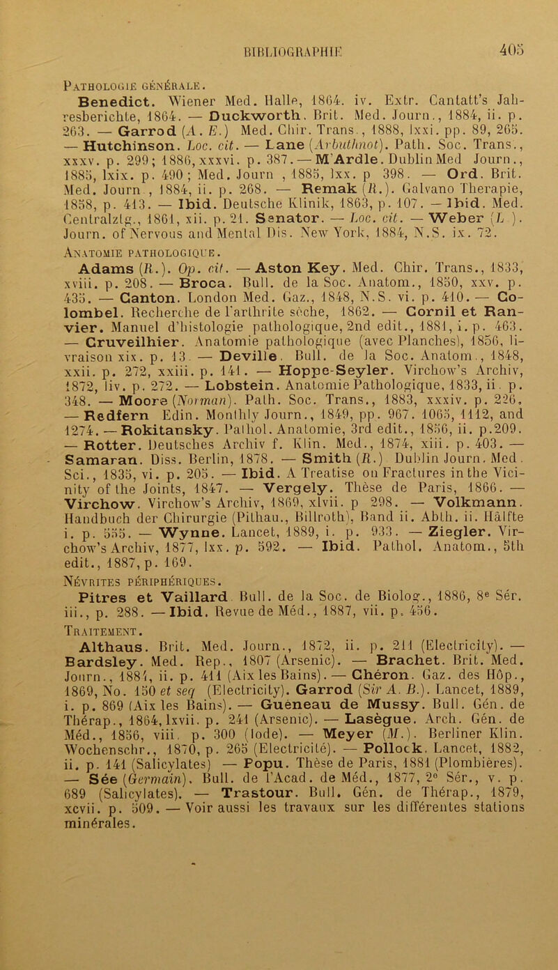 PATH0L0G1E GENl^RALE. Benedict. Wiener Med. Halle, 1864. iv. Extr. Cantatt’s Jah- resbericlite, 1864. — Duckworth. Brit. Med. Journ., 1884, ii. p. 263. — Garrod (A. E.) Med. Chir. Trans., 1888, Ixxi. pp. 89, 265. — Hutchinson, hoc. cit. — Lane [Arbuth.not). Path. Soc. Trans., xxxv. p. 299; 1886, xxxvi. p. 387. — M'Ardle. Dublin Med Journ., 1885, lxix. p. 490; Med. Journ , 1885, Ixx. p 398. — Ord. Brit. Med. Journ , 1884, ii. p. 268. — Remak (21.). Galvano Therapie, 1858, p. 413. — Ibid. Deutsche Klinik, 1863, p. 107. — Ibid. Med. Oenlralztg., 1861, xii. p. 21. Senator. — Loc. cit. — Weber (L.). Journ. of Nervous and Mental Dis. New York, 1884, N.S. ix. 72. Anatomie pathologique. Adams (B..). Op. cit. — Aston Key. Med. Chir. Trans., 1833, xviii. p. 208. — Broca. Bull, de la Soc. Anatom., 1850, xxv. p. 435. — Canton. London Med. Gaz., 1848, N.S. vi. p. 410. — Go- lombel. Recherche de l’arlhrile seche, 1862. — Cornil et Ran- vier. Manuel d’histologie pathologique, 2nd edit., 1881, i. p. 463. — Cruveilhier. Anatomie pathologique (avec Planches), 1856, li- vraisonxix. p. 13. — Deville. Bull, de la Soc. Anatom., 1848, xxii. p. 272, xxiii. p. 141. — Hoppe-Seyler. Virchow’s Archiv, 1872, liv. p. 272. — Lobstein. Anatomie Pathologique, 1833, ii. p. 348. —Moore {Notman). Path. Soc. Trans., 1883, xxxiv. p. 226, — Redfern Edin. Monthly Journ., 1849, pp. 967. 1065, 1112, and 1274. — Rokitansky. Pathol. Anatomie, 3rd edit., 1856, ii. p.209. — Rotter. Deutsches Archiv f. Klin. Med., 1874, xiii. p. 403. — Samaran. Diss. Berlin, 1878. —Smith (R.) Dublin Journ. Med . Sci., 1835, vi. p. 205. — Ibid. A Treatise on Fractures in the Vici- nity of the Joints, 1847. — Vergely. These de Paris, 1866. — Virchow. Virchow’s Archiv, 1869, xlvii. p 298. — Volkmann. Handbuch der Chirurgie (Pithau., Billroth), Band ii. Abth. ii. Halfte i. p. 555. — Wynne. Lancet, 1889, i. p. 933. — Ziegler. Vir- chow’s Archiv, 1877, lxx. p. 592. — Ibid. Pathol. Anatom., 5th edit., 1887, p. 169. NGvrites peripheriques. Pitres et Vaillard. Bull, de la Soc. de Biolog., 1886, 8e Ser. iii., p. 288. — Ibid. Revue de Med., 1887, vii. p.. 456. Traitement. Althaus. Brit. Med. Journ., 1872, ii. p. 211 (Electricity). — Bardsley. Med. Rep., 1807 (Arsenic). — Brachet. Brit. Med. Journ., 1881, ii. p. 411 (Aix les Bains).—Gheron. Gaz. des Hop., 1869, No. 150 et seq (Electricity). Garrod (Sir A. B.). Lancet, 1889, i. p. 869 (Aix les Bains). — Gueneau de Mussy. Bull. Gen. de Thdrap., 1864, Ixvii. p. 241 (Arsenic). — Lasegue. Arch. Gen. de Med., 1856, viii. p. 300 (lode). — Meyer (M.). Berliner Klin. Wochenschr., 1870, p. 265 (Electricile). — Pollock. Lancet, 1882, ii. p. 141 (Salicylates) — Popu. These de Paris, 1881 (Plombieres). — See (Germain). Bull, de l’Acad. deMed., 1877,2° Ser., v. p. 689 (Salicylates). — Trastour. Bull. Gen. de Th6rap., 1879, xcvii. p. 509. —Voir aussi les travaux sur les diff^rentes stations min^rales.