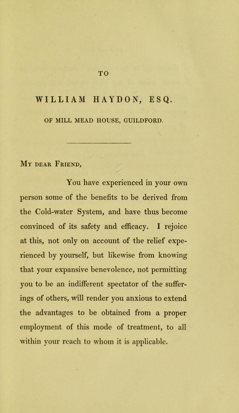 TO WILLIAM HAYDON, ESQ. OF MILL MEAD HOUSE, GUILDFORD. My dear Friend, You have experienced in your own person some of the benefits to be derived from the Cold-water System, and have thus become convinced of its safety and efficacy. I rejoice at this, not only on account of the relief expe- rienced by yourself, but likewise from knowing that your expansive benevolence, not permitting you to be an indifferent spectator of the suffer- ings of others, will render you anxious to extend the advantages to be obtained from a proper employment of this mode of treatment, to all within your reach to whom it is applicable.