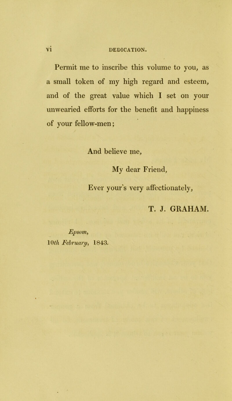 Permit me to inscribe this volume to you, as a small token of my high regard and esteem, and of the great value which I set on your unwearied efforts for the benefit and happiness of your fellow-men; And believe me. My dear Friend, Ever your’s very affectionately. Epsom, 10£/i February, 1843. T. J. GRAHAM.