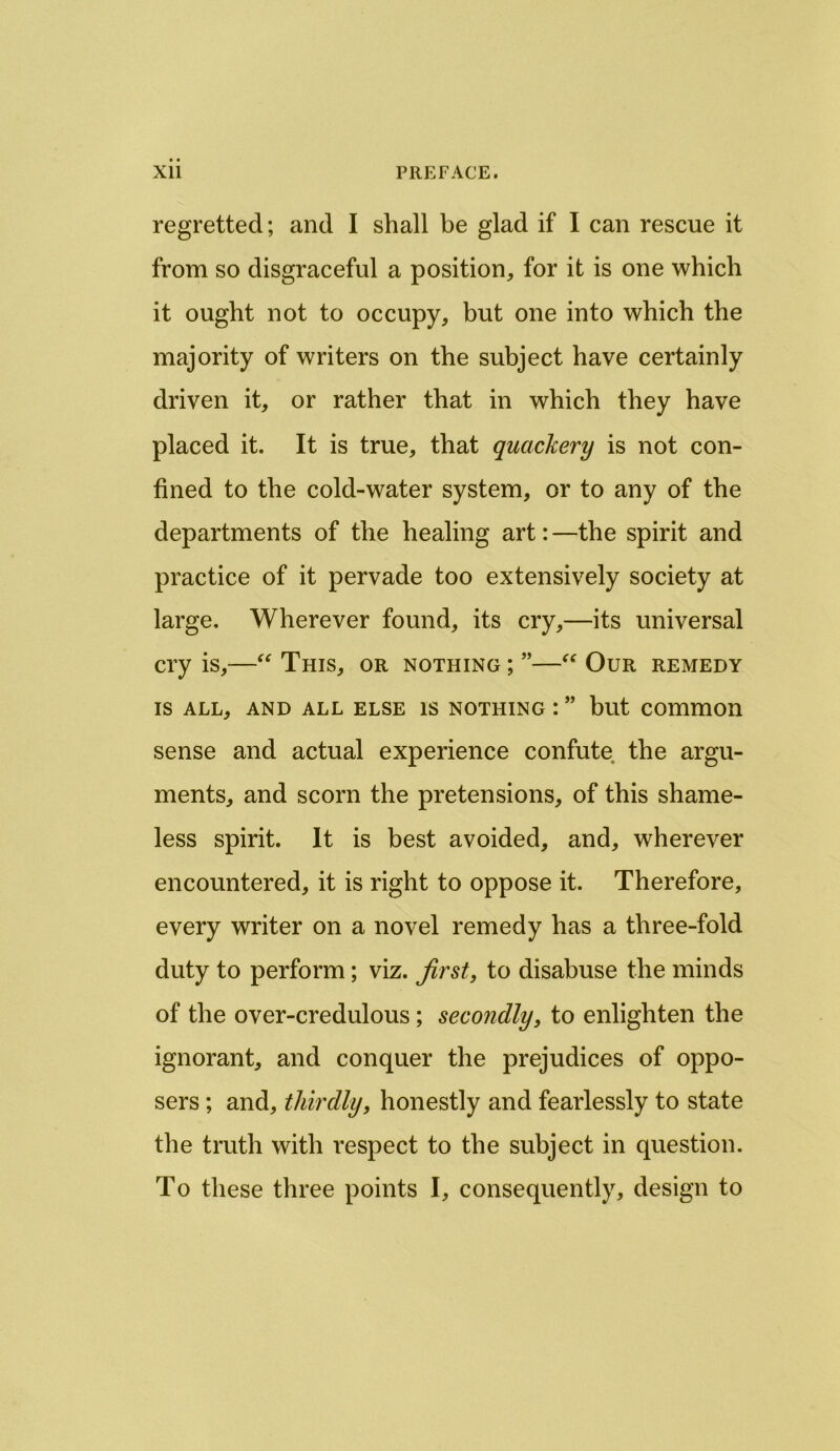 regretted; and I shall be glad if I can rescue it from so disgraceful a position, for it is one which it ought not to occupy, but one into which the majority of writers on the subject have certainly driven it, or rather that in which they have placed it. It is true, that quackery is not con- fined to the cold-water system, or to any of the departments of the healing art:—the spirit and practice of it pervade too extensively society at large. Wherever found, its cry,—its universal cry is,—“ This, or nothing; ”—“ Our remedy IS ALL, AND ALL ELSE IS NOTHING : ” but COmmOll sense and actual experience confute the argu- ments, and scorn the pretensions, of this shame- less spirit. It is best avoided, and, wherever encountered, it is right to oppose it. Therefore, every writer on a novel remedy has a three-fold duty to perform; viz. first, to disabuse the minds of the over-credulous ; secondly, to enlighten the ignorant, and conquer the prejudices of oppo- sers; and, thirdly, honestly and fearlessly to state the truth with respect to the subject in question. To these three points I, consequently, design to