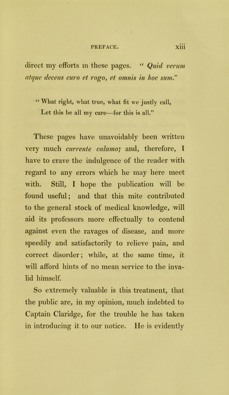 direct my efforts m these pages. “ Quid verum atquc decern euro et rogo, et omnis in hoc sum.” “ What right, what true, what fit we justly call, Let this be all my care—for this is all.” These pages have unavoidably been written very much currente calamo; and, therefore, I have to crave the indulgence of the reader with regard to any errors which he may here meet with. Still, I hope the publication will be found useful; and that this mite contributed to the general stock of medical knowledge, will aid its professors more effectually to contend against even the ravages of disease, and more speedily and satisfactorily to relieve pain, and correct disorder; while, at the same time, it will afford hints of no mean service to the inva- lid himself. So extremely valuable is this treatment, that the public are, in my opinion, much indebted to Captain Claridge, for the trouble he has taken in introducing it to our notice. He is evidently