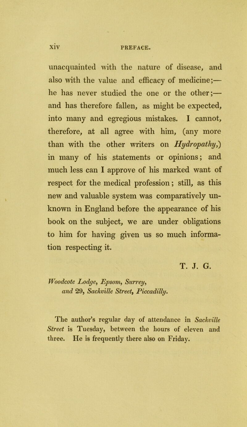 unacquainted with the nature of disease, and also with the value and efficacy of medicine;— he has never studied the one or the other;— and has therefore fallen, as might be expected, into many and egregious mistakes. I cannot, therefore, at all agree with him, (any more than with the other writers on Hydropathy,) in many of his statements or opinions; and much less can I approve of his marked want of respect for the medical profession; still, as this new and valuable system was comparatively un- known in England before the appearance of his book on the subject, we are under obligations to him for having given us so much informa- tion respecting it. T. J. G. Woodcote Lodge, Epsom, Surrey, and 29, Sackville Street, Piccadilly. The author’s regular day of attendance in Sackville Street is Tuesday, between the hours of eleven and three. He is frequently there also on Friday.