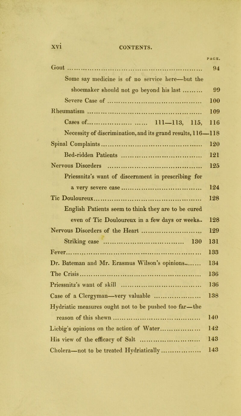 PAGE. Gout 94 Some say medicine is of no service here—but the shoemaker should not go beyond his last 99 Severe Case of 100 Rheumatism 109 Cases of 111—113, 115, 116 Necessity of discrimination, and its grand results, 116—118 Spinal Complaints 120 Bed-ridden Patients 121 Nervous Disorders 125 Priessnitz’s want of discernment in prescribing for a very severe case 124 Tic Douloureux 128 English Patients seem to think they are to be cured even of Tic Douloureux in a few days or weeks.. 128 Nervous Disorders of the Heart 129 Striking case 130 131 Fever 133 Dr. Bateman and Mr. Erasmus Wilson’s opinions 134 The Crisis 136 Priessnitz’s want of skill 136 Case of a Clergyman—very valuable 138 Hydriatic measures ought not to be pushed too far—the reason of this shewn 140 Liebig’s opinions on the action of Water 142 His view of the efficacy of Salt 143 Cholera—not to be treated Hydriatically 143