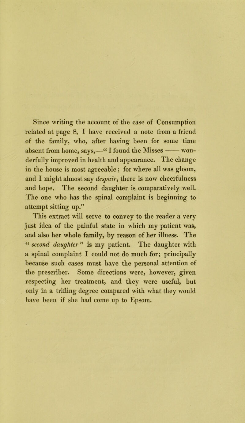 Since writing the account of the case of Consumption related at page 8, I have received a note from a friend of the family, who, after having been for some time absent from home, says,—“ I found the Misses won- derfully improved in health and appearance. The change in the house is most agreeable; for where all was gloom, and I might almost say despair, there is now cheerfulness and hope. The second daughter is comparatively well. The one who lias the spinal complaint is beginning to attempt sitting up.” This extract will serve to convey to the reader a very just idea of the painful state in which my patient was, and also her whole family, by reason of her illness. The u second daughter ” is my patient. The daughter with a spinal complaint I could not do much for; principally because such cases must have the personal attention of the prescriber. Some directions were, however, given respecting her treatment, and they were useful, but only in a trifling degree compared with what they would have been if she had come up to Epsom.